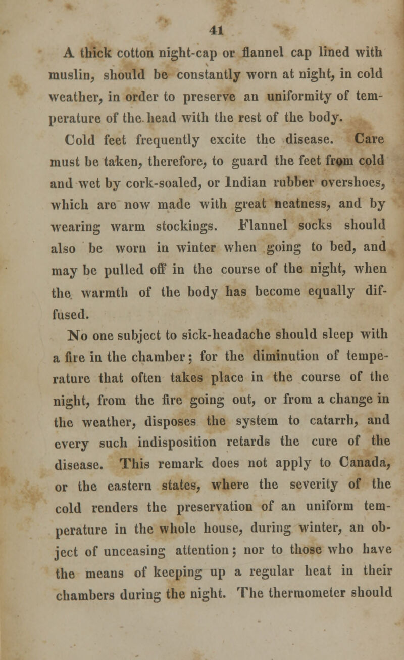 A thick cotton night-cap or flannel cap lined with muslin, should be constantly worn at night, in cold weather, in order to preserve an uniformity of tem- perature of the. head with the rest of the body. Cold feet frequently excite the disease. Care must be taken, therefore, to guard the feet from cold and wet by cork-soaled, or Indian rubber overshoes, which are now made with great neatness, and by wearing warm stockings. Flannel socks should also be worn in winter when going to bed, and may be pulled off in the course of the night, when the warmth of the body has become equally dif- fused. No one subject to sick-headache should sleep with a fire in the chamber; for the diminution of tempe- rature that often takes place in the course of the night, from the fire going out, or from a change in the weather, disposes the system to catarrh, and every such indisposition retards the cure of the disease. This remark does not apply to Canada, or the eastern states, where the severity of the cold renders the preservation of an uniform tem- perature in the whole house, during winter, an ob- ject of unceasing attention; nor to those who have the means of keeping up a regular heat in their chambers during the night. The thermometer should