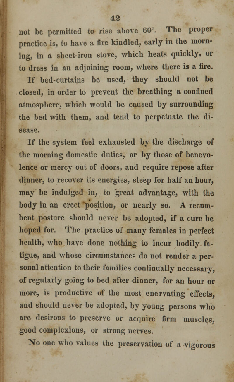 not be permitted to rise above 60°. The proper practice is, to have a fire kindled, early in the morn- ing, in a sheet-iron stove, which heats quickly, or to dress in an adjoining room, where there is a fire. If bed-curtains be used, they should not be closed, in order to prevent the breathing a confined atmosphere, which would be caused by surrounding the bed with them, and tend to perpetuate the di- sease. If the system feel exhausted by the discharge of the morning domestic duties, or by those of benevo- lence or mercy out of doors, aud require repose after dinner, to recover its energies, sleep for half an hour, may be indulged in, to great advantage, with the body in an erect 'position, or nearly so. A recum- bent posture should never be adopted, if a cure be hoped for. The practice of many females in perfect health, who have done nothing to incur bodily fa- tigue, and whose circumstances do not render a per- sonal attention to their families continually necessary, of regularly going to bed after dinner, for an hour or more, is productive of the most enervating effects, and should never be adopted, by young persons who are desirous to preserve or acquire firm muscles, good complexions, or strong nerves. No one who values the preservation of a vigorous