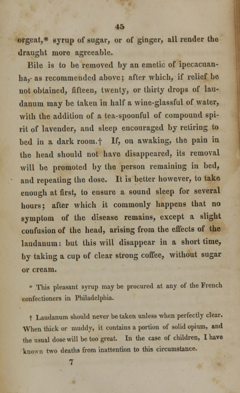 orgeat,* 6yrup of sugar, or of ginger, all render the draught more agreeable. Bile is to be removed by an emetic of ipecacuan- ha,- as recommended above; after which, if relief be not obtained, fifteen, twenty, or thirty drops of lau- danum may be taken in half a wine-glassful of water, with the addition of a tea-spoonful of compound spi- rit of lavender, and sleep encouraged by retiring to bed in a dark room.f If, on awakiug, the pain in the head should not have disappeared, its removal will be promoted by the person remaining in bed, and repeating the dose. It is better however, to take enough at first, to ensure a sound sleep for several hours; after which it commonly happens that no symptom of the disease remains, except a slight confusion of the head, arising from the effects of the laudanum: but this will disappear in a short time, by taking a cup of clear strong coffee, without sugar or cream. * This pleasant syrup may be procured at any of the French confectioners in Philadelphia. t Laudanum should never betaken unless when perfectly clear. When thick or muddy, it contains a portion of solid opium, and the usual dose will be too great. In the case of children, I have known two deaths from inattention to this circumstance. 7