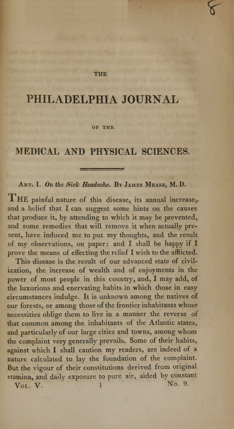 THE PHILADELPHIA JOURNAL MEDICAL AND PHYSICAL SCIENCES. Art. I. On the Sick Headache. By James Mease, M. D. X HE painful nature of this disease, its annual increase^, and a belief that I can suggest some hints on the causes that produce it, by attending to which it may be prevented, and some remedies that will remove it when actually pre- sent, have induced me to put my thoughts, and the result of my observations, on paper: and I shall be happy if I prove the means of effecting the relief I wish to the afflicted. This disease is the result of our advanced state of civil- ization, the increase of wealth and of enjoyments in the power of most people in this country, and, I may add, of the luxurious and enervating habits in which those in easy circumstances indulge. It is unknown among the natives of our forests, or among those of the frontier inhabitants whose necessities oblige them to live in a manner the reverse of that common among the inhabitants of the Atlantic states, and particularly of our large cities and towns, among whom the complaint very generally prevails. Some of their habits, against which I shall caution my readers, are indeed of a nature calculated to lay the foundation of the complaint. But the vigour of their constitutions derived from original stamina., and daily exposure to pure air, aided by constant Y