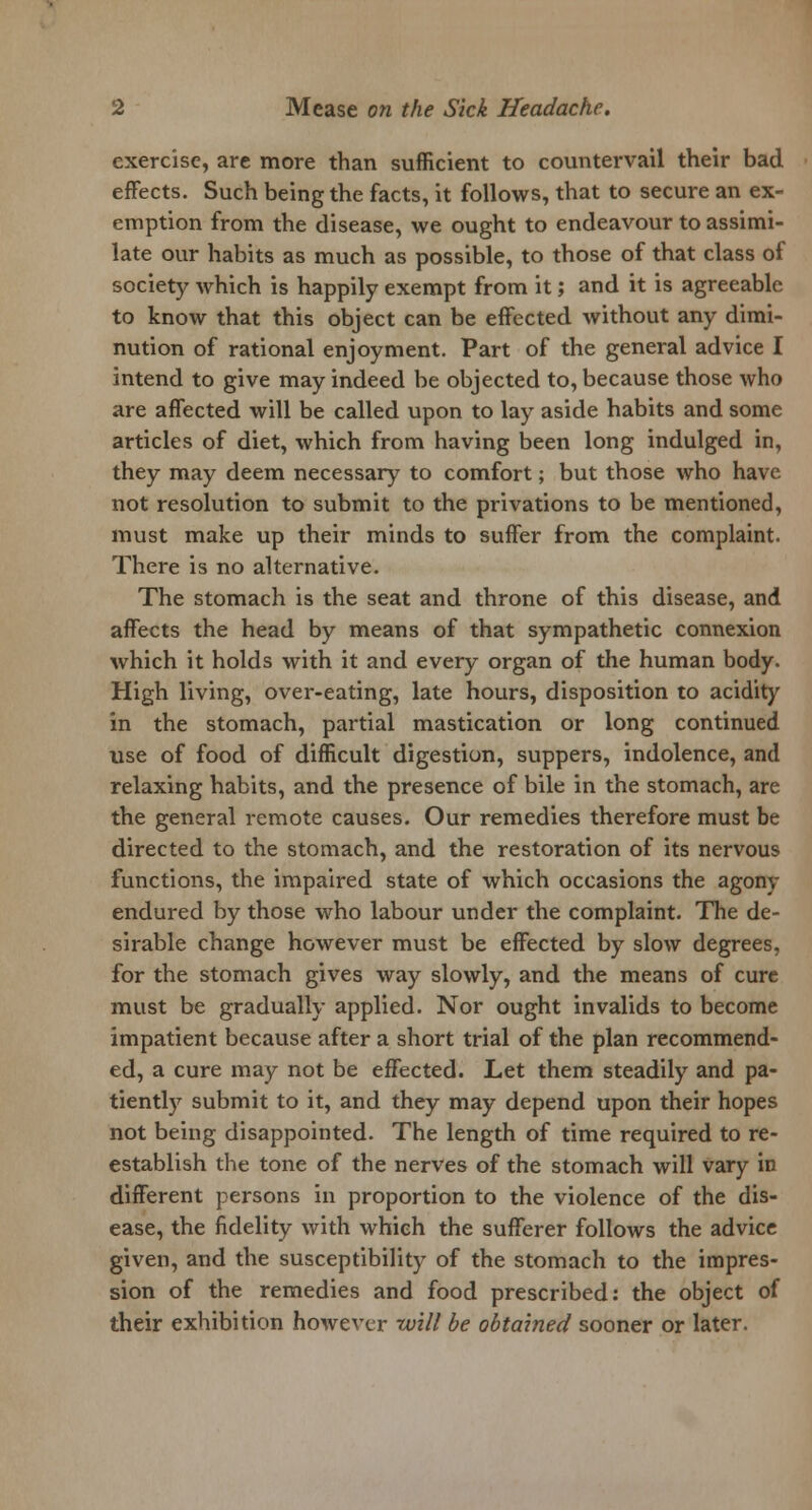 exercise, are more than sufficient to countervail their bad effects. Such being the facts, it follows, that to secure an ex- emption from the disease, we ought to endeavour to assimi- late our habits as much as possible, to those of that class of society which is happily exempt from it; and it is agreeable to know that this object can be effected without any dimi- nution of rational enjoyment. Part of the general advice I intend to give may indeed be objected to, because those who are affected will be called upon to lay aside habits and some articles of diet, which from having been long indulged in, they may deem necessary to comfort; but those who have not resolution to submit to the privations to be mentioned, must make up their minds to suffer from the complaint. There is no alternative. The stomach is the seat and throne of this disease, and affects the head by means of that sympathetic connexion which it holds with it and every organ of the human body. High living, over-eating, late hours, disposition to acidity in the stomach, partial mastication or long continued use of food of difficult digestion, suppers, indolence, and relaxing habits, and the presence of bile in the stomach, are the general remote causes. Our remedies therefore must be directed to the stomach, and the restoration of its nervous functions, the impaired state of which occasions the agony endured by those who labour under the complaint. The de- sirable change however must be effected by slow degrees, for the stomach gives way slowly, and the means of cure must be gradually applied. Nor ought invalids to become impatient because after a short trial of the plan recommend- ed, a cure may not be effected. Let them steadily and pa- tiently submit to it, and they may depend upon their hopes not being disappointed. The length of time required to re- establish the tone of the nerves of the stomach will vary in different persons in proportion to the violence of the dis- ease, the fidelity with which the sufferer follows the advice given, and the susceptibility of the stomach to the impres- sion of the remedies and food prescribed: the object of their exhibition however will be obtained sooner or later.