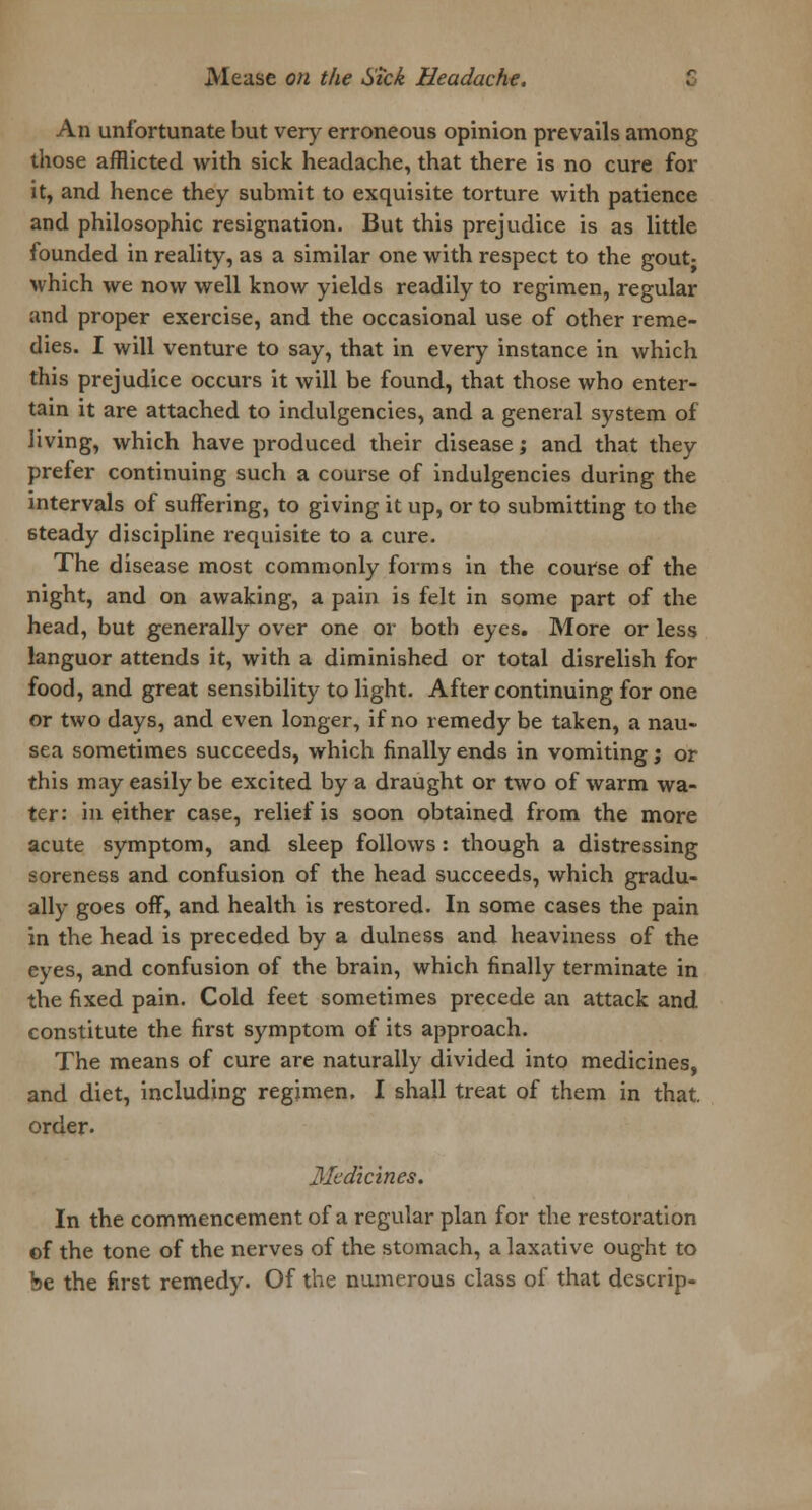 An unfortunate but very erroneous opinion prevails among those afflicted with sick headache, that there is no cure for it, and hence they submit to exquisite torture with patience and philosophic resignation. But this prejudice is as little founded in reality, as a similar one with respect to the gout- which we now well know yields readily to regimen, regular and proper exercise, and the occasional use of other reme- dies. I will venture to say, that in every instance in which this prejudice occurs it will be found, that those who enter- tain it are attached to indulgencies, and a general system of living, which have produced their disease; and that they prefer continuing such a course of indulgencies during the intervals of suffering, to giving it up, or to submitting to the steady discipline requisite to a cure. The disease most commonly forms in the course of the night, and on awaking, a pain is felt in some part of the head, but generally over one or both eyes. More or less languor attends it, with a diminished or total disrelish for food, and great sensibility to light. After continuing for one or two days, and even longer, if no remedy be taken, a nau- sea sometimes succeeds, which finally ends in vomiting; or this may easily be excited by a draught or two of warm wa- ter: in either case, relief is soon obtained from the more acute symptom, and sleep follows: though a distressing soreness and confusion of the head succeeds, which gradu- ally goes off, and health is restored. In some cases the pain in the head is preceded by a dulness and heaviness of the eyes, and confusion of the brain, which finally terminate in the fixed pain. Cold feet sometimes precede an attack and constitute the first symptom of its approach. The means of cure are naturally divided into medicines, and diet, including regjmen. I shall treat of them in that, order. Medicines. In the commencement of a regular plan for the restoration of the tone of the nerves of the stomach, a laxative ought to be the first remedy. Of the numerous class of that descrip-