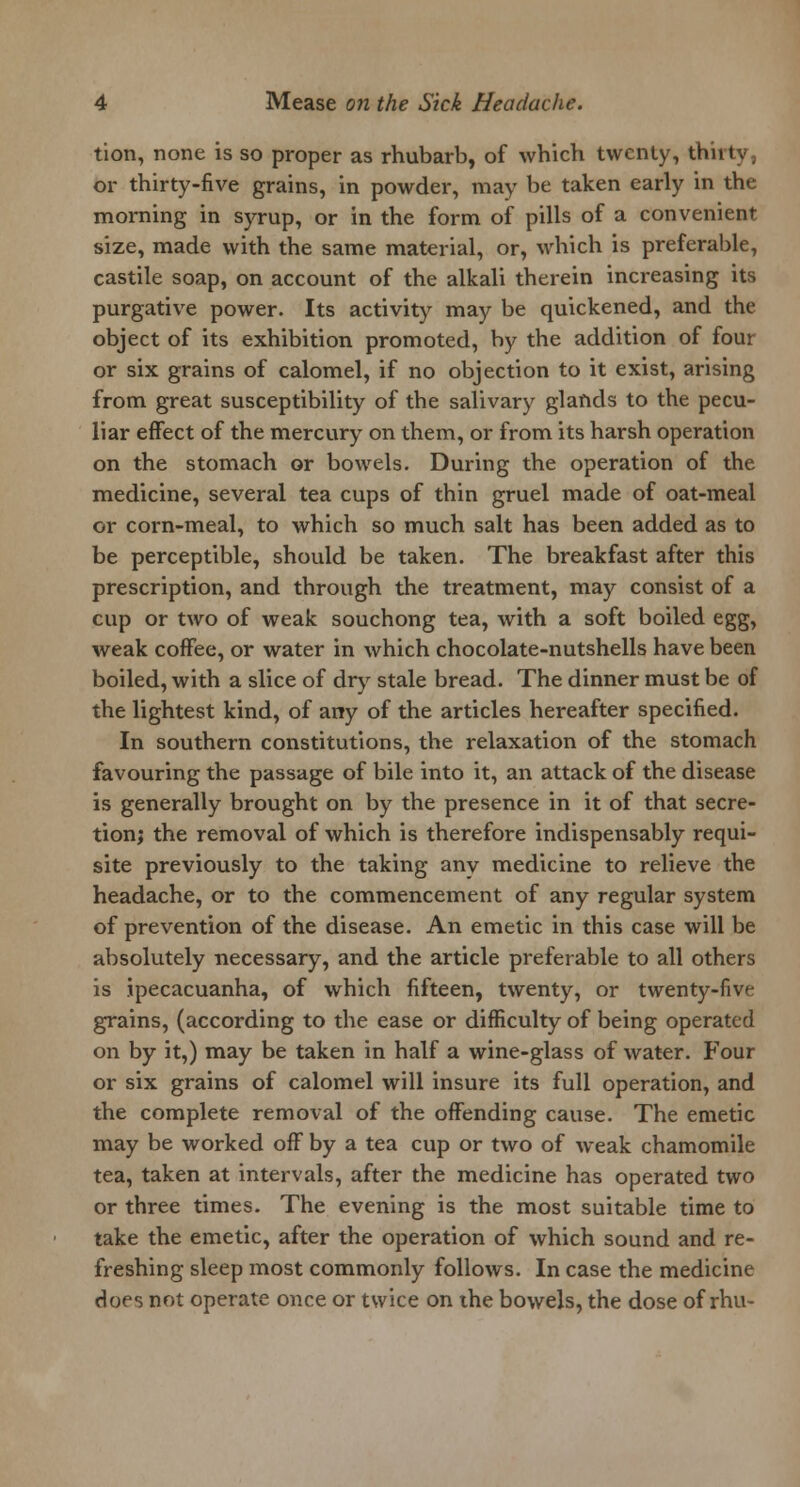 tion, none is so proper as rhubarb, of which twenty, thiity, or thirty-five grains, in powder, may be taken early in the morning in syrup, or in the form of pills of a convenient size, made with the same material, or, which is preferable, castile soap, on account of the alkali therein increasing its purgative power. Its activity may be quickened, and the object of its exhibition promoted, by the addition of four or six grains of calomel, if no objection to it exist, arising from great susceptibility of the salivary glands to the pecu- liar effect of the mercury on them, or from its harsh operation on the stomach or bowels. During the operation of the medicine, several tea cups of thin gruel made of oat-meal or corn-meal, to which so much salt has been added as to be perceptible, should be taken. The breakfast after this prescription, and through the treatment, may consist of a cup or two of weak souchong tea, with a soft boiled egg, weak coffee, or water in which chocolate-nutshells have been boiled, with a slice of dry stale bread. The dinner must be of the lightest kind, of any of the articles hereafter specified. In southern constitutions, the relaxation of the stomach favouring the passage of bile into it, an attack of the disease is generally brought on by the presence in it of that secre- tion; the removal of which is therefore indispensably requi- site previously to the taking any medicine to relieve the headache, or to the commencement of any regular system of prevention of the disease. An emetic in this case will be absolutely necessary, and the article preferable to all others is ipecacuanha, of which fifteen, twenty, or twenty-five grains, (according to the ease or difficulty of being operated on by it,) may be taken in half a wine-glass of water. Four or six grains of calomel will insure its full operation, and the complete removal of the offending cause. The emetic may be worked off by a tea cup or two of weak chamomile tea, taken at intervals, after the medicine has operated two or three times. The evening is the most suitable time to take the emetic, after the operation of which sound and re- freshing sleep most commonly follows. In case the medicine does not operate once or twice on the bowels, the dose of rhu-