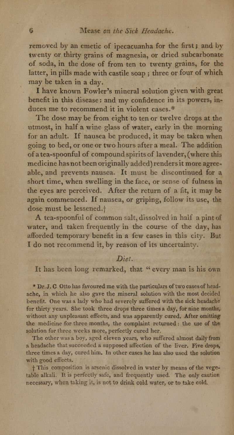 removed by an emetic of ipecacuanha for the first; and by twenty or thirty grains of magnesia, or dried subcarbonate of soda, in the dose of from ten to twenty grains, for the latter, in pills made with castile soap ; three or four of which may be taken in a day. I have known Fowler's mineral solution given with great benefit in this disease: and my confidence in its powers, in- duces me to recommend it in violent cases.* The dose may be from eight to ten or twelve drops at the utmost, in half a wine glass of water, early in the morning for an adult. If nausea be produced, it may be taken when going to bed, or one or two hours after a meal. The addition of a tea-spoonful of compound spirits of lavender, (where this medicine has not been originally added) renders it more agree- able, and prevents nausea. It must be discontinued for a short time, when swelling in the face, or sense of fulness in the eyes are perceived. After the return of a fit, it may be again commenced. If nausea, or griping, follow its use, the dose must be lessened.f A tea-spoonful of common salt, dissolved in half a pint of water, and taken frequently in the course of the day, has afforded temporary benefit in a few cases in this city. But I do not recommend it, by reason of its uncertainty. Diet. It has been long remarked, that  every man is his own * Dr. J. C Otto has favoured me with the particulars of two cases of head- ache, in which he also gave the mineral solution with the most decided benefit. One was a lady who had severely suffered with the sick headache for thirty years. She took three drops three times a day, for nine months, without any unpleasant effects, and was apparently cured. After omitting the medicine for three months, the complaint returned: the use of the solution for three weeks more, perfectly cured her. The other was a boy, aged eleven years, who suffered almost daily from a headache that succeeded a supposed affection of the liver. Five drops, three times a day, cured him. In other cases he has also used the solution with good effects. f This composition is arsenic dissolved in water by means of the vege- table alkali. It is perfectly safe, and frequently used. The only caution necessary, when taking it, is not to drink cold water, or to take cold.