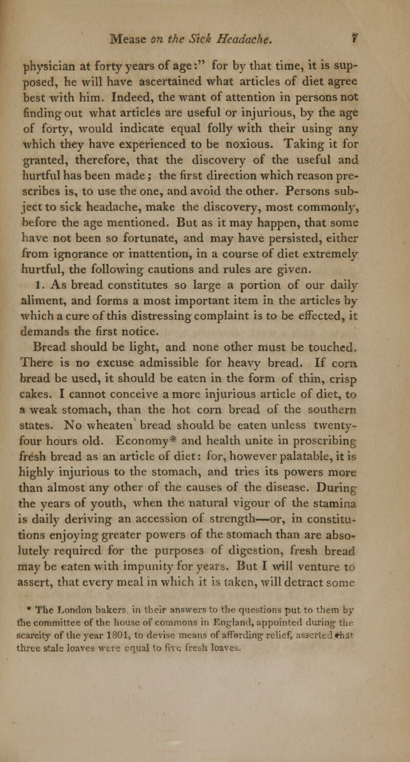 physician at forty years of age: for by that time, it is sup- posed, he will have ascertained what articles of diet agree best with him. Indeed, the want of attention in persons not finding out what articles are useful or injurious, by the age of forty, would indicate equal folly with their using any which they have experienced to be noxious. Taking it for granted, therefore, that the discovery of the useful and hurtful has been made; the first direction which reason pre- scribes is, to use the one, and avoid the other. Persons sub- ject to sick headache, make the discovery, most commonly, before the age mentioned. But as it may happen, that some have not been so fortunate, and may have persisted, either from ignorance or inattention, in a course of diet extremely hurtful, the following cautions and rules are given. 1. As bread constitutes so large a portion of our daily- aliment, and forms a most important item in the articles by whichacure of this distressing complaint is to be effected, it demands the first notice. Bread should be light, and none other must be touched. There is no excuse admissible for heavy bread. If corn bread be used, it should be eaten in the form of thin, crisp cakes. I cannot conceive a more injurious article of diet, to a weak stomach, than the hot corn bread of the southern states. No wheaten bread should be eaten unless twenty- four hours old. Economy* and health unite in proscribing fresh bread as an article of diet: for, however palatable, it is highly injurious to the stomach, and tries its powers more than almost any other of the causes of the disease. During the years of youth, when the natural vigour of the stamina is daily deriving an accession of strength—or, in constitu- tions enjoying greater powers of the stomach than are abso- lutely required for the purposes of digestion, fresh bread may be eaten with impunity for years. But I will venture to assert, that every meal in which it is taken, will detract some * The London bakers in their answers to the questions put to them by the committee of the house of commons in England, appointed during1 the scarcity of the year 1801, to devise means of affording relief, asserted *bl* three stale loaves were equal to five fresh loaves.