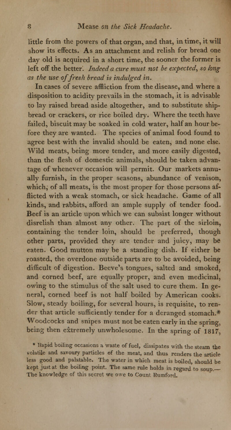 little from the powers of that organ, and that, in time, it will show its effects. As an attachment and relish for bread one day old is acquired in a short time, the sooner the former is left off the better. Indeed a cure must not be expected, so long as the use of fresh bread is indulged in. In cases of severe affliction from the disease, and where a disposition to acidity prevails in the stomach, it is advisable to lay raised bread aside altogether, and to substitute ship- bread or crackers, or rice boiled dry. Where the teeth have failed, biscuit may be soaked in cold water, half an hour be- fore they are wanted. The species of animal food found to agree best with the invalid should be eaten, and none else. Wild meats, being more tender, and more easily digested, than the flesh of domestic animals, should be taken advan- tage of whenever occasion will permit. Our markets annu- ally furnish, in the proper seasons, abundance of venison, which, of all meats, is the most proper for those persons af- flicted with a weak stomach, or sick headache. Game of all kinds, and rabbits, afford an ample supply of tender food. Beef is an article upon which we can subsist longer without disrelish than almost any other. The part of the sirloin, containing the tender loin, should be preferred, though other parts, provided they are tender and juicy, may be eaten. Good mutton may be a standing dish. If either be roasted, the overdone outside parts are to be avoided, being difficult of digestion. Beeve's tongues, salted and smoked, and corned beef, are equally proper, and even medicinal, owing to the stimulus of the salt used to cure them. In ge- neral, corned beef is not half boiled by American cooks. Slow, steady boiling, for several hours, is requisite, to ren- der that article sufficiently tender for a deranged stomach.* Woodcocks and snipes must not be eaten early in the spring, being then extremely unwholesome. In the spring of 1817, * Uapid boiling occasions a waste of fuel, dissipates with the steam the volatile and savoury particles of the meat, and thus renders the article less good and palatable. The water in which meat is boiled, should be kept just at the boiling point. The same rule holds in regard to soup. The knowledge of this secret we owe to Count Rumford.