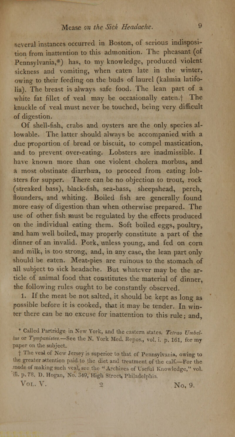 several instances occurred in Boston, of serious indisposi- tion from inattention to this admonition. The pheasant (of Pennsylvania,*) has, to my knowledge, produced violent sickness and vomiting, when eaten late in the winter, owing to their feeding on the buds of laurel (kalmia latifo- lia). The breast is always safe food. The lean part of a white fat fillet of veal may be occasionally eaten.f The knuckle of veal must never be touched, being very difficult of digestion. Of shell-fish, crabs and oysters are the only species al- lowable. The latter should always be accompanied with a due proportion of bread or biscuit, to compel mastication, and to prevent over-eating. Lobsters are inadmissible. I have known more than one violent cholera morbus, and a most obstinate diarrhoea, to proceed from eating lob- sters for supper. There can be no objection to trout, rock (streaked bass), black-fish, sea-bass, sheepshead, perch, flounders, and whiting. Boiled fish are generally found more easy of digestion than when otherwise prepared. The use of other fish must be regulated by the effects produced on the individual eating them. Soft boiled eggs, poultry, and ham well boiled, may properly constitute a part of the dinner of an invalid. Pork, unless young, and fed on corn and milk, is too strong, and, in any case, the lean part only should be eaten. Meat-pies are ruinous to the stomach of all subject to sick headache. But whatever may be the ar- ticle of animal food that constitutes the material of dinner, the following rules ought to be constantly observed. 1. If the meat be not salted, it should be kept as long as possible before it is cooked, that it may be tender. In win- ter there can be no excuse for inattention to this rule; and * Called Partridge In New York, and the eastern states. Tetrao Umbel- lus or Tympanistes.—See the N. York Med. Repos., vol. i. p. 161, for my paper on the subject. f The veal of New Jersey is superior to that of Pennsylvania, owing to the greater attention paid to the diet and treatment of the calf.—For the mode of making such veal, sec the Archives of Useful Knowledge, vol. iff. p. 78. D. Hogan, No. 349, High Street, Philadelphia