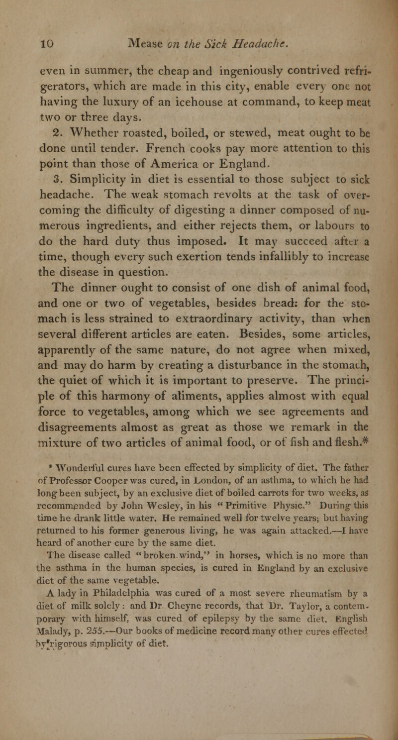 even in summer, the cheap and ingeniously contrived refri- gerators, which are made in this city, enable ever) one not having the luxury of an icehouse at command, to keep meat two or three days. 2. Whether roasted, boiled, or stewed, meat ought to be done until tender. French cooks pay more attention to this point than those of America or England. 3. Simplicity in diet is essential to those subject to sick headache. The weak stomach revolts at the task of over- coming the difficulty of digesting a dinner composed of nu- merous ingredients, and either rejects them, or labours to do the hard duty thus imposed. It may succeed after a time, though every such exertion tends infallibly to increase the disease in question. The dinner ought to consist of one dish of animal food, and one or two of vegetables, besides bread: for the sto- mach is less strained to extraordinary activity, than when several different articles are eaten. Besides, some articles, apparently of the same nature, do not agree when mixed, and may do harm by creating a disturbance in the stomach, the quiet of which it is important to preserve. The princi- ple of this harmony of aliments, applies almost with equal force to vegetables, among which we see agreements and disagreements almost as great as those we remark in the mixture of two articles of animal food, or of fish and flesh.* * Wonderful cures have been effected by simplicity of diet. The father of Professor Cooper was cured, in London, of an asthma, to which he had long been subject, by an exclusive diet of boiled carrots for two weeks, as recommended by John Wesley, in his  Primitive Physic. During- this time he drank little water. He remained well for twelve years; but having returned to his former generous living, he was again attacked.—I have heard of another cure by the same diet. The disease called  broken.wind, in horses, which is no more than the asthma in the human species, is cured in England by an exclusive diet of the same vegetable. A lady in Philadelphia was cured of a most severe rheumatism by a diet of milk solely : and Dr Cheyne records, that Dr. Taylor, a contem- porary with himself, was cured of epilepsy by the same diet. English Malady, p. 255.—Our books of medicine record many other cures effected Wrigorous simplicity of diet.