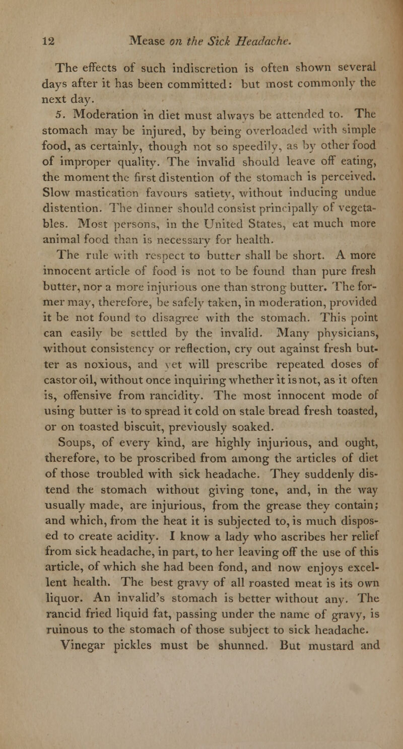 The effects of such indiscretion is often shown several days after it has been committed: but most commonly the next day. 5. Moderation in diet must always be attended to. The stomach may be injured, by being overloaded with simple food, as certainly, though not so speedily, as by other food of improper quality. The invalid should leave off eating, the moment the first distention of the stomach is perceived. Slow mastication favours satiety, without inducing undue distention. The dinner should consist principally of vegeta- bles. Most persons, in the United States, eat much more animal food than is necessary for health. The rule with respect to butter shall be short. A more innocent article of food is not to be found than pure fresh butter, nor a more injurious one than strong butter. The for- mer may, therefore, be safely taken, in moderation, provided it be not found to disagree with the stomach. This point can easily be settled by the invalid. Many physicians, without consistency or reflection, cry out against fresh but- ter as noxious, and vet will prescribe repeated doses of castor oil, without once inquiring whether it is not, as it often is, offensive from rancidity. The most innocent mode of using butter is to spread it cold on stale bread fresh toasted, or on toasted biscuit, previously soaked. Soups, of every kind, are highly injurious, and ought, therefore, to be proscribed from among the articles of diet of those troubled with sick headache. They suddenly dis- tend the stomach without giving tone, and, in the way usually made, are injurious, from the grease they contain; and which, from the heat it is subjected to, is much dispos- ed to create acidity. I know a lady who ascribes her relief from sick headache, in part, to her leaving off the use of this article, of which she had been fond, and now enjoys excel- lent health. The best gravy of all roasted meat is its own liquor. An invalid's stomach is better without any. The rancid fried liquid fat, passing under the name of gravy, is ruinous to the stomach of those subject to sick headache. Vinegar pickles must be shunned. But mustard and