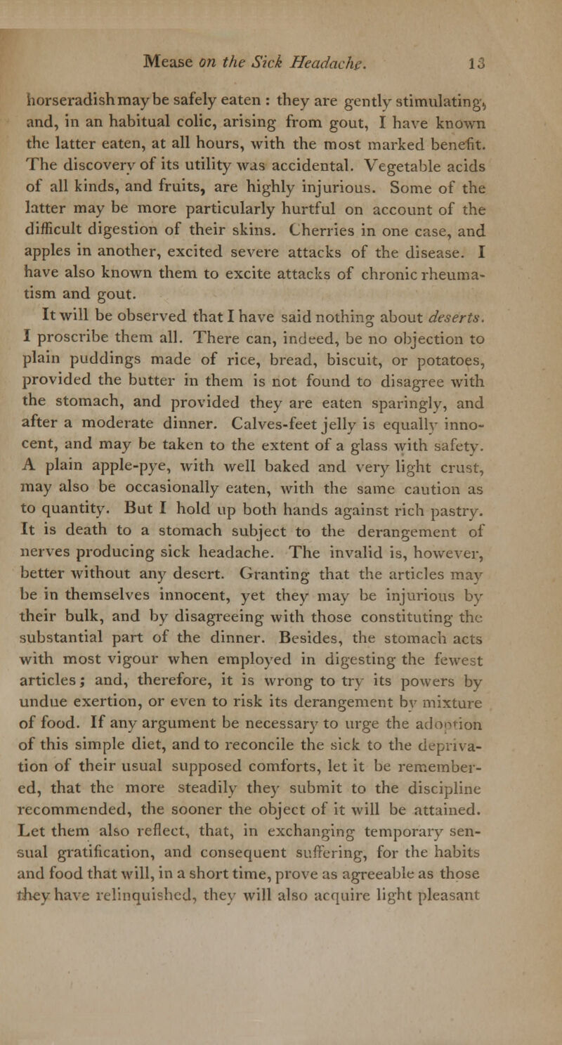 horseradish may be safely eaten : they are gently stimulating., and, in an habitual colic, arising from gout, I have known the latter eaten, at all hours, with the most marked benefit. The discovery of its utility was accidental. Vegetable acids of all kinds, and fruits, are highly injurious. Some of the latter may be more particularly hurtful on account of the difficult digestion of their skins. Cherries in one case, and apples in another, excited severe attacks of the disease. I have also known them to excite attacks of chronic rheuma- tism and gout. It will be observed that I have said nothing about deserts. I proscribe them all. There can, indeed, be no objection to plain puddings made of rice, bread, biscuit, or potatoes, provided the butter in them is not found to disagree with the stomach, and provided they are eaten sparingly, and after a moderate dinner. Calves-feet jelly is equallv inno- cent, and may be taken to the extent of a glass with safety. A plain apple-pye, with well baked and very light crust, may also be occasionally eaten, with the same caution as to quantity. But I hold up both hands against rich pastry. It is death to a stomach subject to the derangement of nerves producing sick headache. The invalid is, however, better without any desert. Granting that the articles may be in themselves innocent, yet they may be injurious by their bulk, and by disagi-eeing with those constituting the substantial part of the dinner. Besides, the stomach acts with most vigour when employed in digesting the fewest articles; and, therefore, it is wrong to try its powers by undue exertion, or even to risk its derangement bv mixture of food. If any argument be necessary to urge the adoption of this simple diet, and to reconcile the sick to the depriva- tion of their usual supposed comforts, let it be remember- ed, that the more steadily they submit to the discipline recommended, the sooner the object of it will be attained. Let them also reflect, that, in exchanging temporary sen- sual gratification, and consequent suffering, for the habits and food that will, in a short time, prove as agreeable as those they have relinquished, thev will also acquire light pleasant