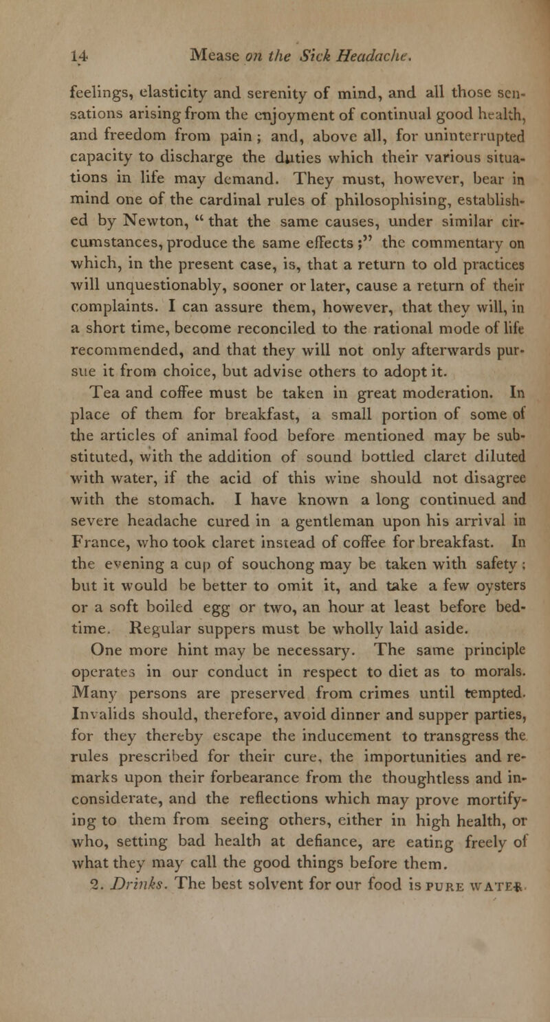 feelings, elasticity and serenity of mind, and all those sen- sations arising from the enjoyment of continual good health, and freedom from pain ; and, above all, for uninterrupted capacity to discharge the duties which their various situa- tions in life may demand. They must, however, bear in mind one of the cardinal rules of philosophising, establish- ed by Newton,  that the same causes, under similar cir- cumstances, produce the same effects ; the commentary on which, in the present case, is, that a return to old practices will unquestionably, sooner or later, cause a return of their complaints. I can assure them, however, that they will, in a short time, become reconciled to the rational mode of life recommended, and that they will not only afterwards pur- sue it from choice, but advise others to adopt it. Tea and coffee must be taken in great moderation. In place of them for breakfast, a small portion of some of the articles of animal food before mentioned may be sub- stituted, with the addition of sound bottled claret diluted with water, if the acid of this wine should not disagree with the stomach. I have known a long continued and severe headache cured in a gentleman upon his arrival in France, who took claret instead of coffee for breakfast. In the evening a cup of souchong may be taken with safety ; but it would be better to omit it, and take a few oysters or a soft boiled egg or two, an hour at least before bed- time. Regular suppers must be wholly laid aside. One more hint may be necessary. The same principle operates in our conduct in respect to diet as to morals. Many persons are preserved from crimes until tempted. Invalids should, therefore, avoid dinner and supper parties, for they thereby escape the inducement to transgress the rules prescribed for their cure, the importunities and re- marks upon their forbearance from the thoughtless and in- considerate, and the reflections which may prove mortify- ing to them from seeing others, either in high health, or who, setting bad health at defiance, are eating freely of what they may call the good things before them. 1. Drinks. The best solvent for our food is pure wate*