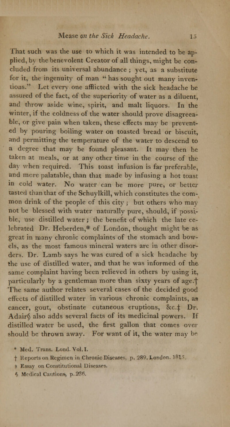 That such was the use to which it was intended to be ap- plied, by the benevolent Creator of all things, might be con- cluded from its universal abundance ; yet, as a substitute for it, the ingenuity of man  has sought out many inven- tions. Let every one afflicted with the sick headache be assured of the fact, of the superiority of water as a diluent, and throw aside wine, spirit, and malt liquors. In the winter, if the coldness of the water should prove disagreea- ble, or give pain when taken, these effects may be prevent- ed by pouring boiling water on toasted bread or biscuit, and permitting the temperature of the water to descend to a degree that may be found pleasant. It may then be taken at meals, or at any other time in the course of the day when required. This toast infusion is far preferable, and more palatable, than that made by infusing a hot toast m cold water. No water can be more pure, or better tasted than that of the Schuylkill, which constitutes the com- mon drink of the people of this city ; but others who may not be blessed with water naturally pure, should, if possi- ble, use distilled water; the benefit of which the late ce- lebrated Dr. Heberden,* of London, thought might be as gi-eat in many chronic complaints of the stomach and bow- els, as the most famous mineral waters are in other disor- ders. Dr. Lamb says he was cured of a sick headache by the use of distilled water, and that he was informed of the same complaint having been relieved in others by using it, particularly by a gentleman more than sixty years of age.*} The same author relates several cases of the decided good effects of distilled water in various chronic complaints, as cancer, gout, obstinate cutaneous eruptions, &c.:{: Dr. Adair§ also adds several facts of its medicinal powers. If distilled water be used, the first gallon that comes over should be thrown away. For want of it, the water may be * Med. Trans. Lond. Vol.1. f Reports on Regimen in Chronic Diseases, p. 289. London. 1815, i Essay on Constitutional Diseases. $ Medical Cautions^ p. 236,