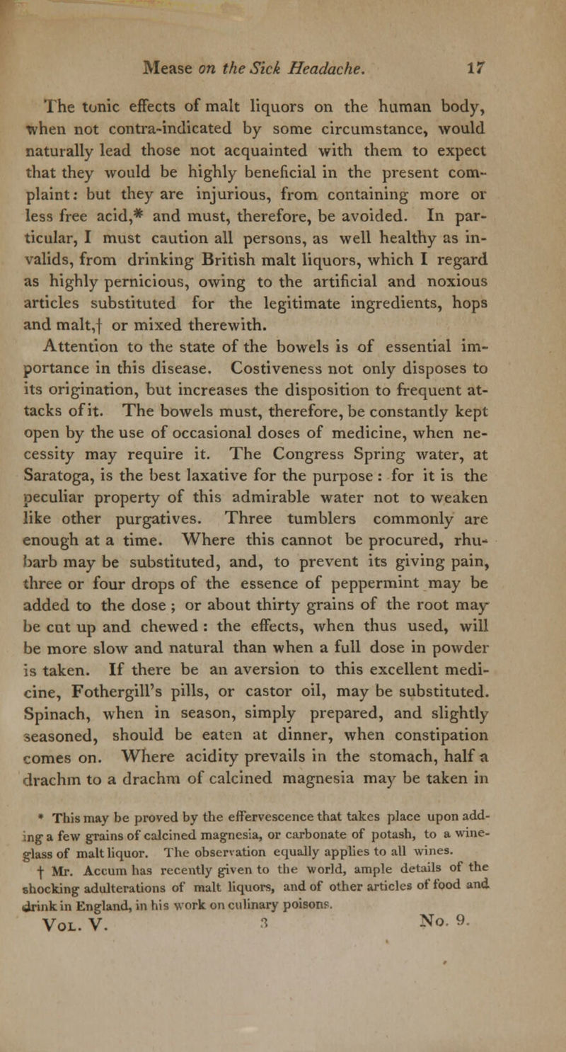 The tonic effects of malt liquors on the human body, xvhen not contra-indicated by some circumstance, would naturally lead those not acquainted with them to expect that they would be highly beneficial in the present com- plaint: but they are injurious, from containing more or less free acid,* and must, therefore, be avoided. In par- ticular, I must caution all persons, as well healthy as in- valids, from drinking British malt liquors, which I regard as highly pernicious, owing to the artificial and noxious articles substituted for the legitimate ingredients, hops and malt,f or mixed therewith. Attention to the state of the bowels is of essential im- portance in this disease. Costiveness not only disposes to its origination, but increases the disposition to frequent at- tacks of it. The bowels must, therefore, be constantly kept open by the use of occasional doses of medicine, when ne- cessity may require it. The Congress Spring water, at Saratoga, is the best laxative for the purpose : for it is the peculiar property of this admirable water not to weaken like other purgatives. Three tumblers commonly are enough at a time. Where this cannot be procured, rhu- barb may be substituted, and, to prevent its giving pain, three or four drops of the essence of peppermint may be added to the dose ; or about thirty grains of the root may be cut up and chewed : the effects, when thus used, will be more slow and natural than when a full dose in powder is taken. If there be an aversion to this excellent medi- cine, Fothergill's pills, or castor oil, may be substituted. Spinach, when in season, simply prepared, and slightly seasoned, should be eaten at dinner, when constipation comes on. Where acidity prevails in the stomach, half a drachm to a drachm of calcined magnesia may be taken in * This may be proved by the effervescence that takes place upon add- ing1 a few grains of calcined magnesia, or carbonate of potash, to a wine- glass of malt liquor. The observation equally applies to all wines. f Mr. Accum has recently given to the world, ample details of the shocking adulterations of malt liquors, and of other articles of food and drink in England, in his work on culinary poisons. Vol. V. 3 No. 9.