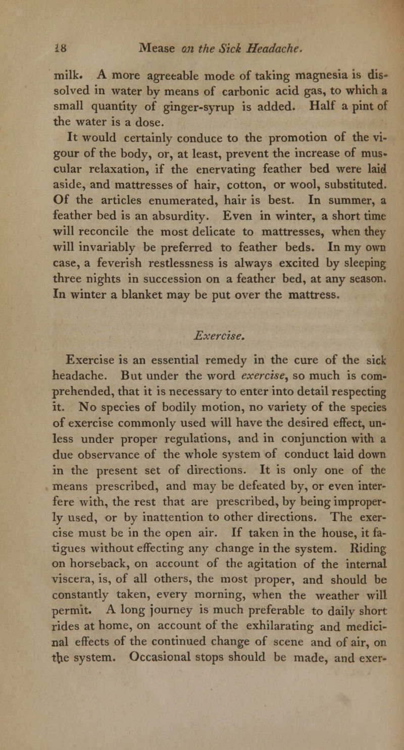 milk. A more agreeable mode of taking magnesia is dis- solved in water by means of carbonic acid gas, to which a small quantity of ginger-syrup is added. Half a pint of the water is a dose. It would certainly conduce to the promotion of the vi- gour of the body, or, at least, prevent the increase of mus- cular relaxation, if the enervating feather bed were laid aside, and mattresses of hair, cotton, or wool, substituted. Of the articles enumerated, hair is best. In summer, a feather bed is an absurdity. Even in winter, a short time will reconcile the most delicate to mattresses, when they will invariably be preferred to feather beds. In my own case, a feverish restlessness is always excited by sleeping three nights in succession on a feather bed, at any season. In winter a blanket may be put over the mattress. Exercise. Exercise is an essential remedy in the cure of the sick headache. But under the word exercise, so much is com- prehended, that it is necessary to enter into detail respecting it. No species of bodily motion, no variety of the species of exercise commonly used will have the desired effect, un- less under proper regulations, and in conjunction with a due observance of the whole system of conduct laid down in the present set of directions. It is only one of the means prescribed, and may be defeated by, or even inter- fere with, the rest that are prescribed, by being improper- ly used, or by inattention to other directions. The exer- cise must be in the open air. If taken in the house, it fa- tigues without effecting any change in the system. Riding on horseback, on account of the agitation of the internal viscera, is, of all others, the most proper, and should be constantly taken, every morning, when the weather will permit. A long journey is much preferable to daily short rides at home, on account of the exhilarating and medici- nal effects of the continued change of scene and of air, on the system. Occasional stops should be made, and exer-