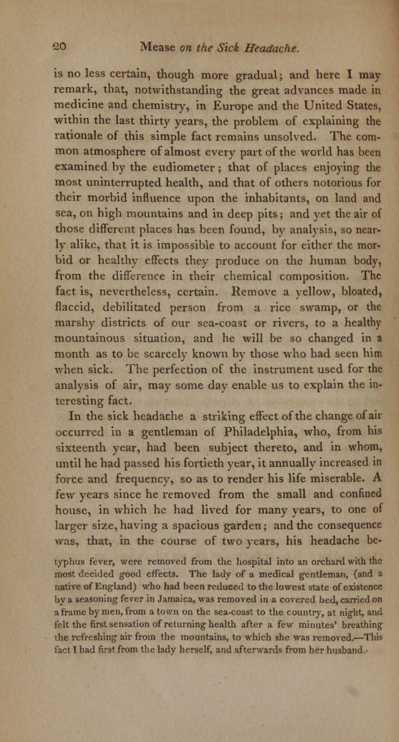 is no less certain, though more gradual; and here I may remark, that, notwithstanding the great advances made in medicine and chemistry, in Europe and the United States, within the last thirty years, the problem of explaining the rationale of this simple fact remains unsolved. The com- mon atmosphere of almost every part of the world has been examined by the eudiometer; that of places enjoying the most uninterrupted health, and that of others notorious for their morbid influence upon the inhabitants, on land and sea, on high mountains and in deep pits; and yet the air of those different places has been found, by analysis, so near- ly alike, that it is impossible to account for either the mor- bid or healthy effects they produce on the human body, from the difference in their chemical composition. The fact is, nevertheless, certain. Remove a yellow, bloated, flaccid, debilitated person from a rice swamp, or the marshy districts of our sea-coast or rivers, to a healthy mountainous situation, and he will be so changed in a month as to be scarcely known by those who had seen him when sick. The perfection of the instrument used for the analysis of air, may some day enable us to explain the in- teresting fact. In the sick headache a striking effect of the change of air occurred in a gentleman of Philadelphia, who, from his sixteenth year, had been subject thereto, and in whom, until he had passed his fortieth year, it annually increased in force and frequency, so as to render his life miserable. A few years since he removed from the small and confined house, in which he had lived for many years, to one of larger size, having a spacious garden; and the consequence was, that, in the course of two years, his headache be- lyphus fever, were removed from the hospital into an orchard with the most decided good effects. The lady of a medical gentleman, (and a native of England) who had been reduced to the lowest state of existence by a seasoning fever in Jamaica, was removed in a covered bed, carried on a frame by men, from a town on the sea-coast to the country, at night, and felt the first sensation of returning health after a few minutes' breathing the refreshing air from the mountains, to which she was removed.—This fact I had first from the lady herself, and afterwards from her husband-