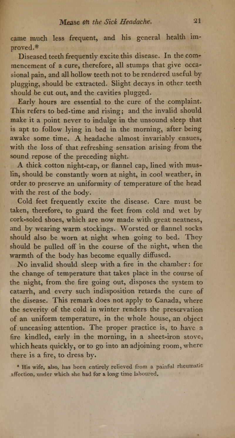 came much less frequent, and his general health im- proved.* Diseased teeth frequently excite this disease. In the com- mencement of a cure, therefore, all stumps that give occa- sional pain, and all hollow teeth not to be rendered useful by plugging, should be extracted. Slight decays in other teeth should be cut out, and the cavities plugged. Early hours are essential to the cure of the complaint. This refers to bed-time and rising; and the invalid should make it a point never to indulge in the unsound sleep that is apt to follow lying in bed in the morning, after being awake some time. A headache almost invariably ensues, with the loss of that refreshing sensation arising from the sound repose of the preceding night. A thick cotton night-cap, or flannel cap, lined with mus- lin, should be constantly worn at night, in cool weather, in order to preserve an uniformity of temperature of the head with the rest of the body. Cold feet frequently excite the disease. Care must be taken, therefore, to guard the feet from cold and wet by cork-soled shoes, which are now made with great neatness, and by wearing warm stockings. Worsted or flannel socks should also be worn at night when going to bed. They should be pulled off in the course of the night, when the warmth of the body has become equally diffused. No invalid should sleep with a fire in the chamber: for the change of temperature that takes place in the course of the night, from the fire going out, disposes the system to catarrh, and every such indisposition retards the cure of the disease. This remark does not apply to Canada, where the severity of the cold in winter renders the preservation of an uniform temperature, in the whole house, an object of unceasing attention. The proper practice is, to have a fire kindled, early in the morning, in a sheet-iron stove, which heats quickly, or to go into an adjoining room, where there is a fire, to dress by. * His wife, also, has been entirely relieved from a painful rheumatic affection, under winch she had for a long time laboured.