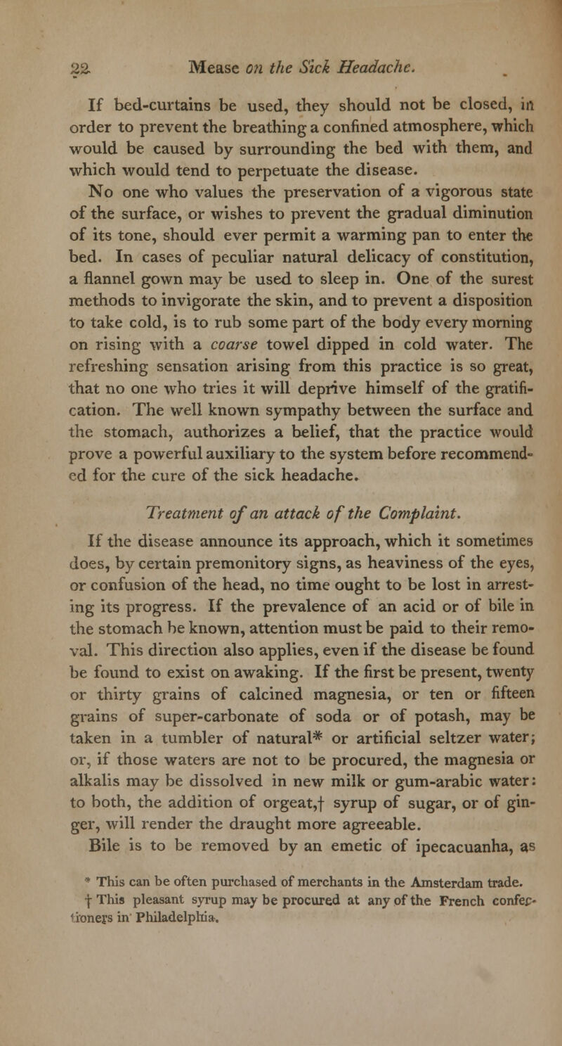 If bed-curtains be used, they should not be closed, in order to prevent the breathing a confined atmosphere, which would be caused by surrounding the bed with them, and which would tend to perpetuate the disease. No one who values the preservation of a vigorous state of the surface, or wishes to prevent the gradual diminution of its tone, should ever permit a warming pan to enter the bed. In cases of peculiar natural delicacy of constitution, a flannel gown may be used to sleep in. One of the surest methods to invigorate the skin, and to prevent a disposition to take cold, is to rub some part of the body every morning on rising with a coarse towel dipped in cold water. The refreshing sensation arising from this practice is so great, that no one who tries it will deprive himself of the gratifi- cation. The well known sympathy between the surface and the stomach, authorizes a belief, that the practice would prove a powerful auxiliary to the system before recommend- ed for the cure of the sick headache. Treatment of an attack of the Complaint. If the disease announce its approach, which it sometimes does, by certain premonitory signs, as heaviness of the eyes, or confusion of the head, no time ought to be lost in arrest- ing its progress. If the prevalence of an acid or of bile in the stomach be known, attention must be paid to their remo- val. This direction also applies, even if the disease be found be found to exist on awaking. If the first be present, twenty or thirty grains of calcined magnesia, or ten or fifteen grains of super-carbonate of soda or of potash, may be taken in a tumbler of natural* or artificial seltzer water; or, if those waters are not to be procured, the magnesia or alkalis may be dissolved in new milk or gum-arabic water: to both, the addition of orgeat,f syrup of sugar, or of gin- ger, will render the draught more agreeable. Bile is to be removed by an emetic of ipecacuanha, as * This can be often purchased of merchants in the Amsterdam trade, f This pleasant syrup may be procured at any of the French confec- 1 ioners in Philadelphia.