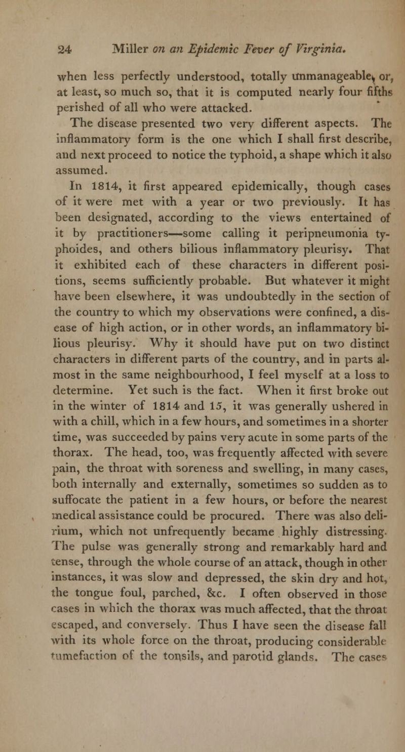 when less perfectly understood, totally unmanageable^ or, at least, so much so, that it is computed nearly four fifths perished of all who were attacked. The disease presented two very different aspects. The inflammatory form is the one which I shall first describe, and next proceed to notice the typhoid, a shape which it also assumed. In 1814, it first appeared epidemically, though cases of it were met with a year or two previously. It has been designated, according to the views entertained of it by practitioners—some calling it peripneumonia ty- phoides, and others bilious inflammatory pleurisy. That it exhibited each of these characters in different posi- tions, seems sufficiently probable. But whatever it might have been elsewhere, it was undoubtedly in the section of the country to which my observations were confined, a dis- ease of high action, or in other words, an inflammatory bi- lious pleurisy. Why it should have put on two distinct characters in different parts of the country, and in parts al- most in the same neighbourhood, I feel myself at a loss to determine. Yet such is the fact. When it first broke out in the winter of 1814 and 15, it was generally ushered in with a chill, which in a few hours, and sometimes in a shorter time, was succeeded by pains very acute in some parts of the thorax. The head, too, was frequently affected with severe pain, the throat with soreness and swelling, in many cases, both internally and externally, sometimes so sudden as to suffocate the patient in a few hours, or before the nearest medical assistance could be procured. There was also deli- rium, which not unfrequently became highly distressing. The pulse was generally strong and remarkably hard and tense, through the whole course of an attack, though in other instances, it was slow and depressed, the skin dry and hot, the tongue foul, parched, &c. I often observed in those cases in which the thorax was much affected, that the throat escaped, and conversely. Thus I have seen the disease fall with its whole force on the throat, producing considerable tumefaction of the tonsils, and parotid glands. The case<