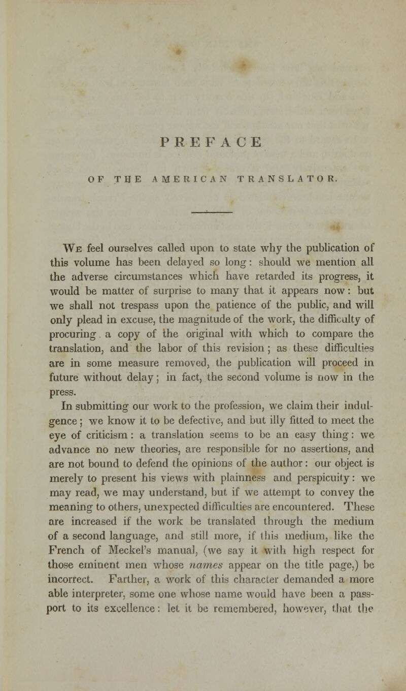 OF THE AMERICAN TRANSLATOR. We feel ourselves called upon to state why the publication of this volume has been delayed so long: should we mention all the adverse circumstances which have retarded its progress, it would be matter of surprise to many that it appears now: but we shall not trespass upon the patience of the public, and will only plead in excuse, the magnitude of the work, the difficulty of procuring a copy of the original with which to compare the translation, and the labor of this revision; as these difficulties are in some measure removed, the publication will proceed in future without delay; in fact, the second volume is now in the press. In submitting our work to the profession, we claim their indul- gence ; we know it to be defective, and but illy fitted to meet the eye of criticism: a translation seems to be an easy thing: we advance no new theories, are responsible for no assertions, and are not bound to defend the opinions of the author: our object is merely to present his views with plainness and perspicuity: we may read, we may understand, but if we attempt to convey the meaning to others, unexpected difficulties are encountered. These are increased if the work be translated through the medium of a second language, and still more, if this medium, like the French of Meckel's manual, (we say it with high respect for those eminent men wThose names appear on the title page,) be incorrect. Farther, a work of this character demanded a more able interpreter, some one whose name would have been a pass- port to its excellence: let it be remembered, however, that the