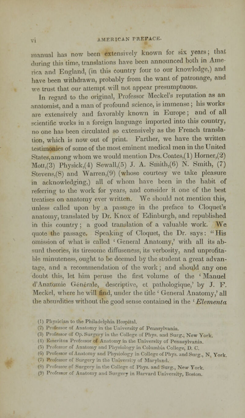 manual has now been extensively known for six years; that during this time, translations have been announced both in Aitie rira and England, (in this country four to our knowledge,) and have been withdrawn, probably from the want of patronage, and we trust that our attempt will not appear presumptuous. In regard to the original, Professor Meckel's reputation as an anatomist, and a man of profound science, is immense; his works are extensively and favorably known in Europe; and of all scientific works in a foreign language imported into this country, no one has been circulated so extensively as the French transla- tion, which is now out of print. Farther, we have the written testimonies of some of the most eminent medical men in the United States, among whom we would mention Drs.Coates,(l) Horner,(2) Mott,(3) Physick,(4) Sewall,(5) J. A. Smith,(6) N. Smith, (7) Stevens,(8) and Warren,(9) (whose courtesy we take pleasure in acknowledging,) all of whom have been in the habit of referring to the work for years, and consider it one of the best treatises on anatomy ever written. We should not mention this, unless called upon by a passage in the preface to Cloquet's anatomy, translated by Dr. Knox of Edinburgh, and republished in this country; a good translation of a valuable work. We quote the passage. Speaking of Cloquet, the Dr. says:  His omission of what is called ' General Anatomy,' with all its ab- surd theories, its tiresome diffuseness, its verbosity, and unprofita- ble minuteness, ought to be deemed by the student a great advan- tage, and a recommendation of the work; and should any one doubt this, let him peruse the first volume of the ' Manuel d'Anatomie Generale, descriptive, et pathologique,' by J. F. Meckel, where he will find, under the title ' General Anatomy,' all the absurdities without the good sense contained in the l Element a (1) Physician to the Philadelphia Hospital. (2) Professor of Anatomy in the University of Pennsylvania. (3) Professor of Op. Surgery in the College of Phys. and Surg., New York. (4) Emeritus Profe-sor of Anatomy in the University of Pennsylvania. Hi Professor of Anatomy and Physiology in Columbia College, D. C. (6) Professor of Anatomy and Physiology in College of Phys. and Surg., N. York. I ofessor of Surgery in the Universi:y of Maryland. (8) Professor of Surgery in the College of Phys. and Surg., New York. (9) Professor of Anatomy atid Surgery in Harvard University, Boston.