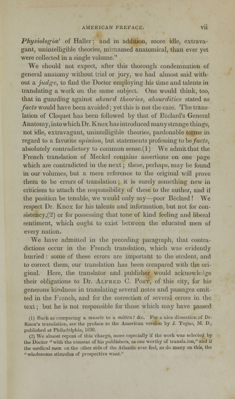 Physiologic^ of Haller; and in addition, more idle, extrava- gant, unintelligible theories, misnamed anatomical, than ever yet were collected in a single volume. We should not expect, after this thorough condemnation of general anatomy without trial or jury, we had almost said with- out a judge, to find the Doctor employing his time and talents in translating a work on the same subject. One would think, too, that in guarding against absurd theories, absurdities stated as facts would have been avoided; yet this is not the case. The trans- lation of Cloquet has been followed by that of Beclard's General Anatomy, into whichDr. Knox has introduced many strange things, not idle, extravagant, unintelligible theories, pardonable terms in regard to a favorite opinion, but statements professing to be facts, absolutely contradictory to common sense.(1) We admit that the French translation of Meckel contains assertions on one page which are contradicted in the next; these, perhaps, may be found in our volumes, but a mere reference to the original will prove them to be errors of translation; it is surely something new in criticism to attach the responsibility of these to the author, and if the position be tenable, we would only say—poor Beclard ! We respect Dr. Knox for his talents and information, but not for con- sistency,^) or for possessing that tone of kind feeling and liberal sentiment, which ought to exist between the educated men of every nation. We have admitted in the preceding paragraph, that contra- dictions occur in the French translation, which was evidently hurried : some of these errors are important to the student, and to correct them, our translation has been compared with the ori- ginal. Here, the translator and publisher would acknowk gc their obligations to Dr. Alfred C. Post, of this city, for his generous kindness in translating several notes and passages omit- ted in the French, and for the correction of several errors in the text; but he is not responsible for those which may have passed (1) Such as comparing a muscle to a mitten! &c. For a nice dissection of Dr. Knox's translation, see the preface to the American version by J. Togno, M. D., published at Philadelphia, 1830. (2) We almost repent of this charge, more especially if the work was selected by the Doctor  with the consent of his publishers, as one worthy of transla.ion, and if the medical men on the other side of the Atlantic ever feel, as do many on this, the wholesome stimulus of prospective want.