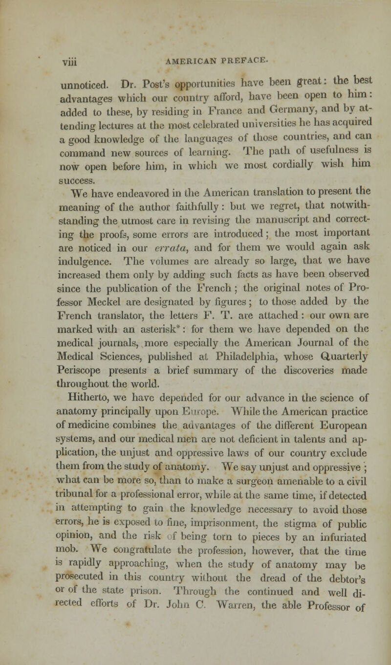 unnoticed. Dr. Post's opportunities have been great: the best advantages which our country afford, have been open to him: added to these, by residing in Fiance and Germany, and by at- tending lectures at the most celebrated universities he has acquired a good knowledge of the languages of those countries, and can command new sources of learning. The path of usefulness is now open before him, in which wc most cordially wish him success. We have endeavored in the American translation to present the meaning of the author faithfully: but we regret, that notwith- standing the utmost care in revising the manuscript and correct- ing the proofs, some errors are introduced; the most important are noticed in our errata, and for them we would again ask indulgence. The volumes are already so large, that we have increased them only by adding such facts as have been observed since the publication of the French ; the original notes of Pro- fessor Meckel are designated by figures; to those added by the French translator, the letters F. T. are attached: our own are marked with an asterisk*: for them we have depended on the medical journals, more especially the American Journal of the Medical Sciences, published at Philadelphia, whose Quarterly Periscope presents a brief summary of the discoveries made throughout the world. Hitherto, we have depended for our advance in the science of anatomy principally upon Europe. While the American practice of medicine combines the au vantages of the different European systems, and our medical men are not deficient in talents and ap- plication, the unjust and oppressive laws of our country exclude them from the study of anatomy. We say unjust and oppressive ; what can be more so, than to make a surgeon amenable to a civil tribunal for a professional error, while at the same time, if detected in attempting to gain the knowledge necessary to avoid those errors, he is exposed to fine, imprisonment, the stigma of public opinion, and the risk f being torn to pieces by an infuriated mob. We congratulate the profession, however, that the time is rapidly approaching, when the study of anatomy may be prosecuted in this country without the dread of the debtor's or of the state prison. Through the continued and well di- rected efforts of Dr. John C. Warren, the able Professor of