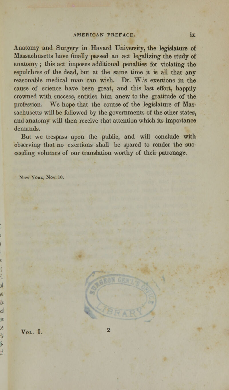 Anatomy and Surgery in Havard University, the legislature of Massachusetts have finally passed an act legalizing the study of anatomy; this act imposes additional penalties for violating the sepulchres of the dead, but at the same time it is all that any reasonable medical man can wish. Dr. W.'s exertions in the cause of science have been great, and this last effort, happily crowned with success, entitles him anew to the gratitude of the profession. We hope that the course of the legislature of Mas- sachusetts will be followed by the governments of the other states, and anatomy will then receive that attention which its importance demands. But we trespass upon the public, and will conclude with observing that no exertions shall be spared to render the suc- ceeding volumes of our translation worthy of their patronage. New Yohk, Nov. 10. Vol.. I.
