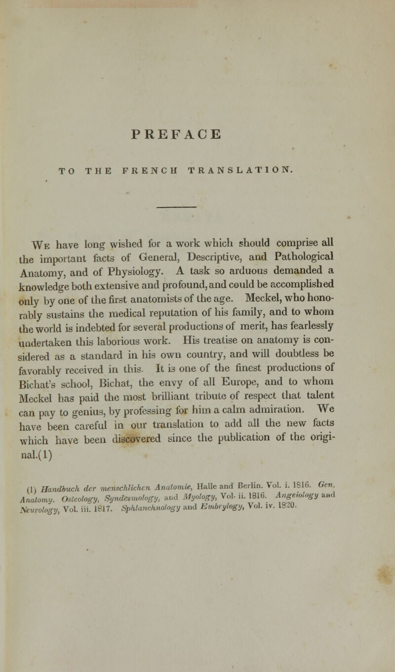 TO THE FRENCH TRANSLATION. We have long wished for a work which should comprise all the important facts of General, Descriptive, and Pathological Anatomy, and of Physiology. A task so arduous demanded a knowledge both extensive and profound, and could be accomplished only by one of the first anatomists of the age. Meckel, who hono- rably sustains the medical reputation of his family, and to whom the world is indebted for several productions of merit, has fearlessly undertaken this laborious work. His treatise on anatomy is con- sidered as a standard in his own country, and will doubtless be favorably received in this. It is one of the finest productions of Bichat's school, Bichat, the envy of all Europe, and to whom Meckel has paid the most brilliant tribute of respect that talent can pay to genius, by professing for him a calm admiration. We have been careful in our translation to add all the new facts which have been discovered since the publication of the origi- nal.^) (1) Handbuck der menschlichcn Anatomie, Halle and Berlin. Vol. i. 1816. Gen. Anatomy. Osteology, Syndesraology, and Myology, Vol- ii. 1816. Angeiology and