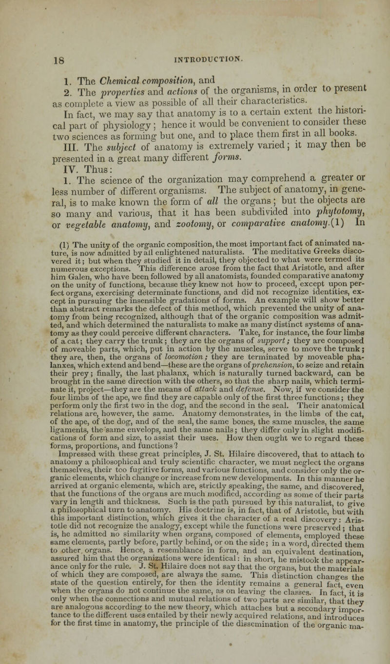 1. The Chemical composition, and 2. The properties and actions of the organisms, in order to present as complete a view as possible of all their characteristics. In fact, we may say that anatomy is to a certain extent the histori- cal part of physiology ; hence it would be convenient to consider these two sciences as forming but one, and to place them first in all books. III. The subject of anatomy is extremely varied; it may then be presented in a great many different forms. IV. Thus: 1. The science of the organization may comprehend a greater or less number of different organisms. The subject of anatomy, in gene- ral, is to make known the form of all the organs; but the objects are so many and various, that it has been subdivided into phytotomy, or vegetable anatomy, and zootomy, or comparative anatomy.(1) In (1) The unity of the organic composition, the most important fact of animated na- ture, is now admitted by all enlightened naturalists. The meditative Greeks disco- vered it; but when they studied it in detail, they objected to what were termed its numerous exceptions. This difference arose from the fact that Aristotle, and after him Galen, who have been followed by all anatomists, founded comparative anatomy on the unity of functions, because they knew not how to proceed, except upon per- fect organs, exercising determinate functions, and did not recognize identities, ex- cept in pursuing the insensible gradations of forms. An example will show better than abstract remarks the defect of this method, which prevented the unity of ana- tomy from being recognized, although that of the organic composition was admit- ted, and which determined the naturalists to make as many distinct systems of ana- tomy as they could perceive different characters. Take, for instance, the four limbs of a cat; they carry the trunk; they are the organs of support; they are composed of moveable parts, which, put in action by the muscles, serve to move the trunk; they are, then, the organs of locomotion; they are terminated by moveable pha- lanxes, which extend and bend—these are the organs oiprehension, to seize and retain their prey; finally, the last phalanx, which is naturally turned backward, can be brought in the same direction with the others, so that the sharp nails, which termi- nate it, project—they are the means of attack and defense. Now, if we consider the four limbs of the ape, we find they are capable only of the first three functions; they perform only the first two in the dog, and the second in the seal. Their anatomical relations are, however, the same. Anatomy demonstrates, in the limbs of the cat, of the ape, of the dog, and of the seal, the same bones, the same muscles, the same ligaments, the 'same envelops, and the same nails; they differ only in slight modifi- cations of form and size, to assist their uses. How then ought we to regard these forms, proportions, and functions'? Impressed with these great principles, J. St. Hilaire discovered, that to attach to anatomy a philosophical and truly scientific character, we must neglect the organs themselves, their too fugitive forms, and various functions, and consider only the or- ganic elements, which change or increase from new developments. In this manner he arrived at organic elements, which are, strictly speaking, the same, and discovered that the functions of the organs are much modified, according as some of their parts vary in length and thickness. Such is the path pursued by this naturalist, to give a philosophical turn to anatomy. His doctrine is, in fact, that of Aristotle, but with this important distinction, which gives it the character of a real discovery: Aris- totle did not recognize the analogy, except while the functions were preserved ; that is, he admitted no similarity when organs, composed of elements, employed these same elements, partly before, partly behind, or on the side; in a word, directed them to other organs. Hence, a resemblance in form, and an equivalent destination assured him that the organizations were identical: in short, he mistook the appear- ance only for the rule. J. St. Hilaire does not say that the organs, but the materials of which they are composed, are always the same. This distinction changes the state of the question entirely, for then the identity remains a general fact even when the organs do not continue the same, as on leaving the classes. In fact it is only when the connections and mutual relations of two parts are similar, that'thev are analogous according to the new theory, which attaches but a secondary impor- tance to the different uses entailed by their newly acquired relations, and introduces for the first time in anatomy, the principle of the dissemination of the organic ma-