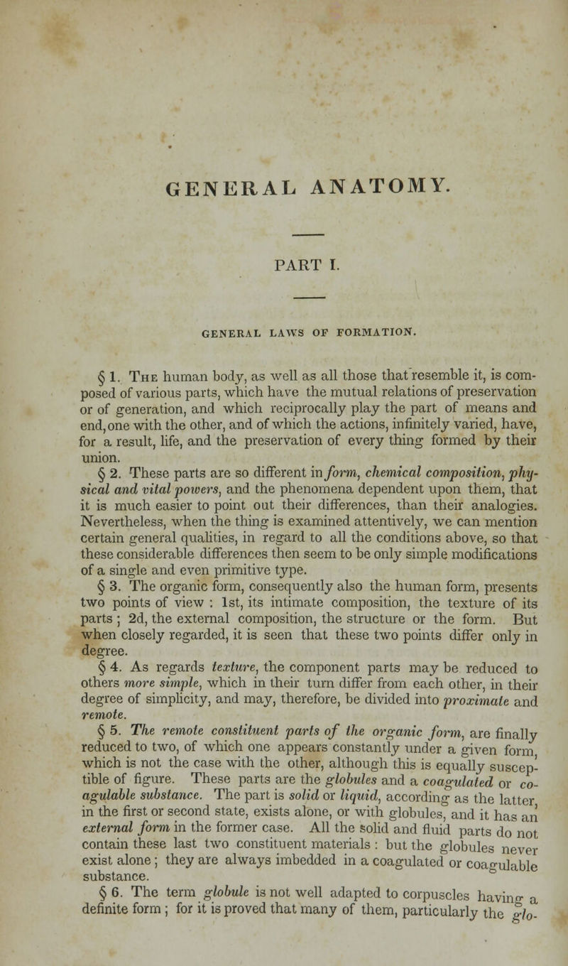 PART I. GENERAL LAWS OF FORMATION. § 1. The human body, as well as all those that resemble it, is com- posed of various parts, which have the mutual relations of preservation or of generation, and which reciprocally play the part of means and end, one with the other, and of which the actions, infinitely varied, have, for a result, life, and the preservation of every thing formed by their union. § 2. These parts are so different inform, chemical composition, phy- sical and vital powers, and the phenomena dependent upon them, that it is much easier to point out their differences, than their analogies. Nevertheless, when the thing is examined attentively, we can mention certain general qualities, in regard to all the conditions above, so that these considerable differences then seem to be only simple modifications of a single and even primitive type. § 3. The organic form, consequently also the human form, presents two points of view : 1st, its intimate composition, the texture of its parts ; 2d, the external composition, the structure or the form. But when closely regarded, it is seen that these two points differ only in degree. § 4. As regards texture, the component parts may be reduced to others more simple, which in their turn differ from each other, in their degree of simplicity, and may, therefore, be divided into proximate and remote. § 5. The remote constituent parts of the organic form, are finally reduced to two, of which one appears constantly under a given form which is not the case with the other, although this is equally suscep- tible of figure. These parts are the globules and a coagulated or co- agulable substance. The part is solid or liquid, according as the latter in the first or second state, exists alone, or with globules, and it has an external form in the former case. All the solid and fluid parts do'not contain these last two constituent materials : but the globules never exist alone; they are always imbedded in a coagulated or coan-uJable substance. § 6. The term globule is not well adapted to corpuscles having a definite form ; for it is proved that many of them, particularly the glo-