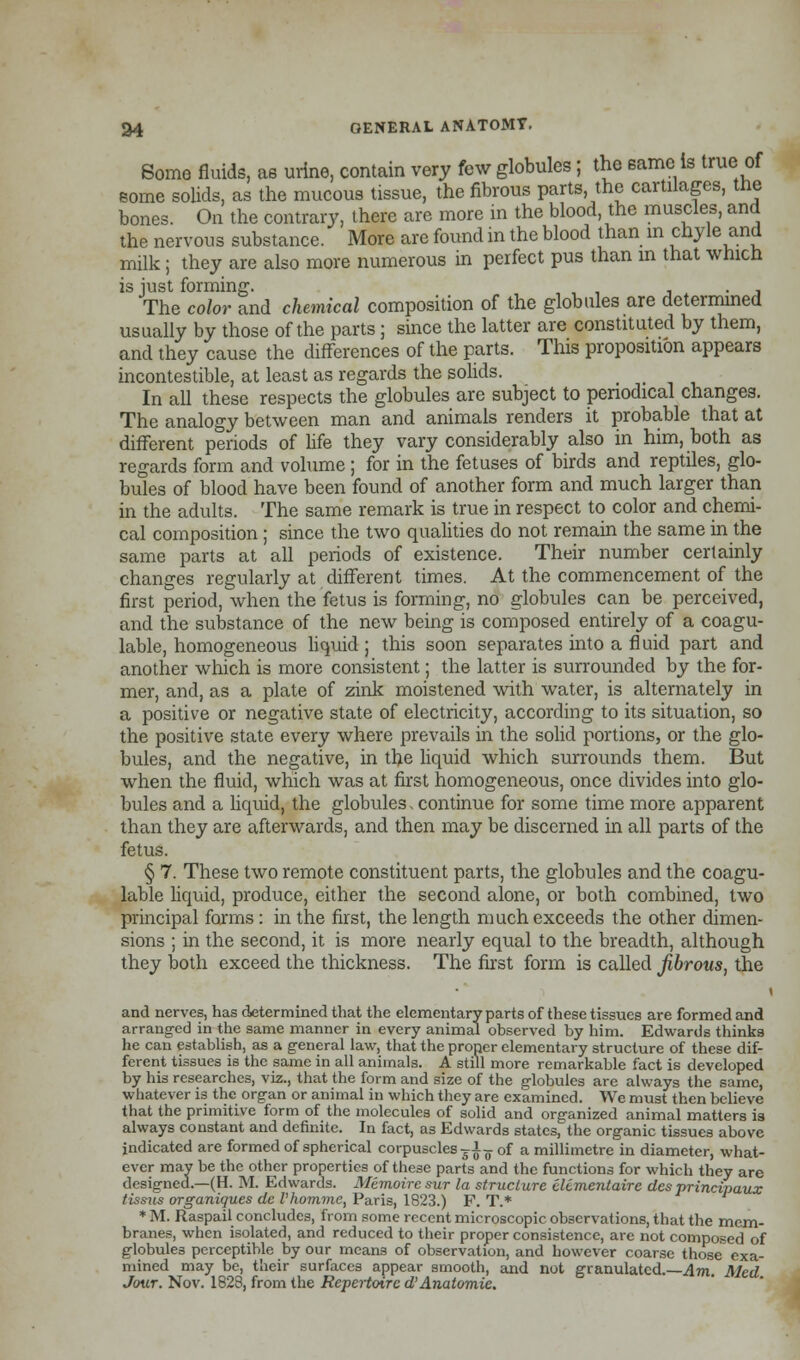 Some fluids, as urine, contain very few globules; the same is true of some solids, as the mucous tissue, the fibrous parts the cartilages, the bones. On the contrary, there are more in the blood the muscles, and the nervous substance. More are found in the blood than in chyle and milk; they are also more numerous in perfect pus than in that which is just forming. . The color and chemical composition of the globules are determined usually by those of the parts; since the latter are constituted by them, and they cause the differences of the parts. This proposition appears incontestible, at least as regards the solids. In all these respects the globules are subject to periodical changes. The analogy between man and animals renders it probable that at different periods of life they vary considerably also in him, both as regards form and volume ; for in the fetuses of birds and reptiles, glo- bules of blood have been found of another form and much larger than in the adults. The same remark is true in respect to color and chemi- cal composition ; since the two qualities do not remain the same in the same parts at all periods of existence. Their number certainly changes regularly at different times. At the commencement of the first period, when the fetus is forming, no globules can be perceived, and the substance of the new being is composed entirely of a coagu- lable, homogeneous liquid ; this soon separates into a fluid part and another which is more consistent; the latter is surrounded by the for- mer, and, as a plate of zink moistened with water, is alternately in a positive or negative state of electricity, according to its situation, so the positive state every where prevails in the solid portions, or the glo- bules, and the negative, in the liquid which surrounds them. But when the fluid, which was at first homogeneous, once divides into glo- bules and a liquid, the globules. continue for some time more apparent than they are afterwards, and then may be discerned in all parts of the fetus. § 7. These two remote constituent parts, the globules and the coagu- lable liquid, produce, either the second alone, or both combined, two principal forms : in the first, the length much exceeds the other dimen- sions ; in the second, it is more nearly equal to the breadth, although they both exceed the thickness. The first form is called fibrous, the i and nerves, has determined that the elementary parts of these tissues are formed and arranged in the same manner in every animal observed by him. Edwards thinks he can establish, as a general law, that the proper elementary structure of these dif- ferent tissues is the same in all animals. A still more remarkable fact is developed by his researches, viz., that the form and size of the globules are always the same, whatever is the organ or animal in which they are examined. We must then believe that the primitive form of the molecules of solid and organized animal matters is always constant and definite. In fact, as Edwards states, the organic tissues above indicated are formed of spherical corpuscles ?£^ of a millimetre in diameter, what- ever may be the other properties of these parts and the functions for which they are designed.—(H. M. Edwards. Memoire sur la structure elcmentaire des vrincipaux tissus organiques dc I'homme, Paris, 1823.) F. T.* * M. Raspail concludes, from some recent microscopic observations, that the mem- branes, when isolated, and reduced to their proper consistence, are not composed of globules perceptible by our means of observation, and however coarse those exa- mined may be, their surfaces appear smooth, and not granulated.—Am. Med Jour. Nov. 1828, from the Repertoire d' Anatomic