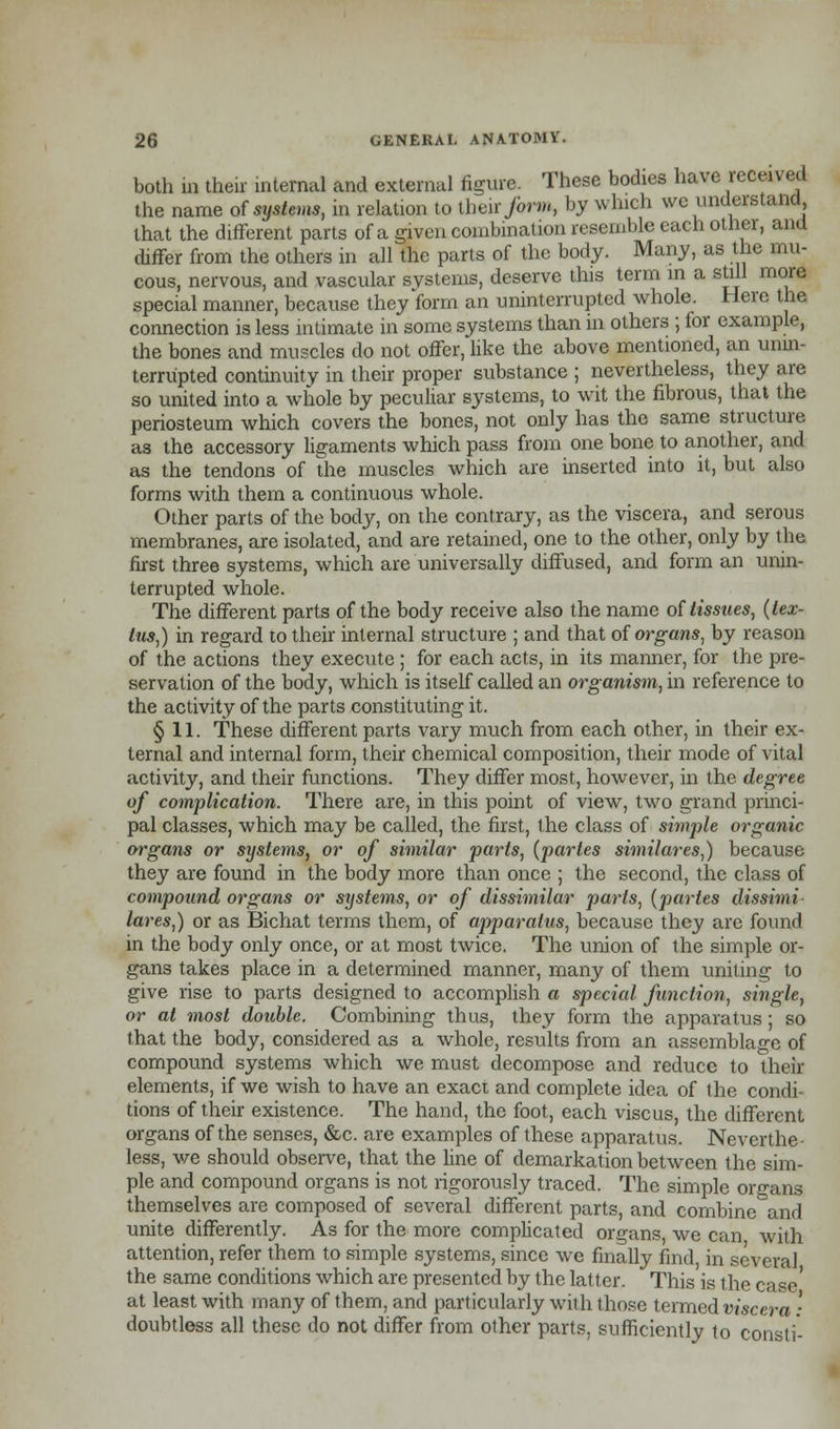 both m their internal and external figure. These bodies have received the name of systems, in relation to their form, by which we understand, that the different parts of a given combination resemble each other, and differ from the others in all the parts of the body. Many, as the mu- cous, nervous, and vascular systems, deserve this term m a still more special manner, because they form an uninterrupted whole. Here the connection is less intimate in some systems than in others ; for example, the bones and muscles do not offer, like the above mentioned, an unin- terrupted continuity in their proper substance ; nevertheless, they are so united into a whole by peculiar systems, to wit the fibrous, that the periosteum which covers the bones, not only has the same structure as the accessory ligaments which pass from one bone to another, and as the tendons of the muscles which are inserted into it, but also forms with them a continuous whole. Other parts of the body, on the contrary, as the viscera, and serous membranes, are isolated, and are retained, one to the other, only by the first three systems, which are universally diffused, and form an unin- terrupted whole. The different parts of the body receive also the name of tissues, (tex- lus,) in regard to their internal structure ; and that of organs, by reason of the actions they execute ; for each acts, in its manner, for the pre- servation of the body, which is itself called an organism, in reference to the activity of the parts constituting it. § 11. These different parts vary much from each other, in their ex- ternal and internal form, their chemical composition, their mode of vital activity, and their functions. They differ most, however, in the degree of complication. There are, in this point of view, two grand princi- pal classes, which may be called, the first, the class of simple organic organs or systems, or of similar parts, {partes similares,) because they are found in the body more than once ; the second, the class of compound organs or systems, or of dissimilar parts, (partes dissimi lares,) or as Bichat terms them, of apparatus, because they are found in the body only once, or at most twice. The union of the simple or- gans takes place in a determined manner, many of them uniting to give rise to parts designed to accomplish a special function, single, or at most double. Combining thus, they form the apparatus; so that the body, considered as a whole, results from an assemblage of compound systems which we must decompose and reduce to their elements, if we wish to have an exact and complete idea of the condi- tions of their existence. The hand, the foot, each viscus, the different organs of the senses, &c. are examples of these apparatus. Neverthe- less, v/e should observe, that the fine of demarkation between the sim- ple and compound organs is not rigorously traced. The simple organs themselves are composed of several different parts, and combine and unite differently. As for the more complicated organs we can with attention, refer them to simple systems, since we finally find, in several the same conditions which are presented by the latter. This is the case' at least with many of them, and particularly with those termed viscera • doubtless all these do not differ from other parts, sufficiently to consti-