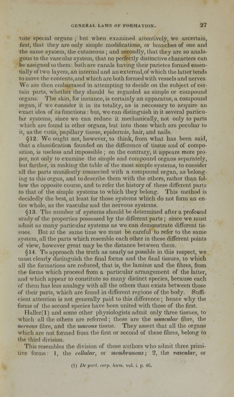 lute special organs ; but when examined attentively, we ascertain, first, that they are only simple modifications, or branches of one and the same system, the cutaneous ; and secondly, that they are so analo- gous to the vascular system, that no perfectly distinctive characters can be assigned to them: both are canals having their parietes formed essen- tially of two layers, an internal and an external, of which the latter tends to move the contents, and which are both formed with vessels and nerves. We are then embarrased in attempting to decide on the subject of cer- tain parts, whether they should be regarded as simple or compound organs. The skin, for instance, is certainly an apparatus, a compound organ, if we consider it in its totality, as is necessary to acquire an exact idea of its functions : but, we can distinguish in it several particu- lar systems, since we can reduce it mechanically, not only to parts which are found in other organs, but into those which are peculiar to it, as the cutis, papillary tissue, epidermis, hair, and nails. §12. We ought not, however, to think, from what has been said, that a classification founded on the difference of tissue and of compo- sition, is useless and impossible ; on the contrary, it appears more pro- per, not only to examine the simple and compound organs separately, but farther, in making the table of the most simple systems, to consider all the parts manifestly connected with a compound organ, as belong- ing to this organ, and to describe them with the others, rather than fol- low the opposite coarse, and to refer the history of these different parts to that of the simple systems to which they belong. This method is decidedly the best, at least for those systems which do not form an en- tire whole, as the vascular and the nervous systems. §13. The number of systems should be determined after a profound study of the properties possessed by the different parts ; since we must admit as many particular systems as we can demonstrate different tis- sues. But at the same time we must be careful to refer to the same system, all the parts which resemble each other in these different points of view, however great may be the distance between them. §14. To approach the truth as nearly as possible in this respect, we must clearly distinguish the final forms and the final tissues, to which all the formations are reduced, that is, the laminae and the fibres, from the forms which proceed from a particular arrangement of the latter, and which appear to constitute so many distinct species, because each of them has less analogy with all the others than exists between those of their parts, which are found in different regions of the body. Suffi- cient attention is not generally paid to this difference; hence why the forms of the second species have been united with those of the first. Haller(l) and some other physiologists admit only three tissues, to which all the others are referred; these are the muscular fibre, the nervous fibre, and the mucous tissue. They assert that all the organs which are not formed from the first or second of these fibres, belong to the third division. This resembles the division of those authors who admit three primi- tive forms: 1, the cellular, or membranous; 2, the vascular, or (1) De part. eorp. hum. vol. i. p. 46.