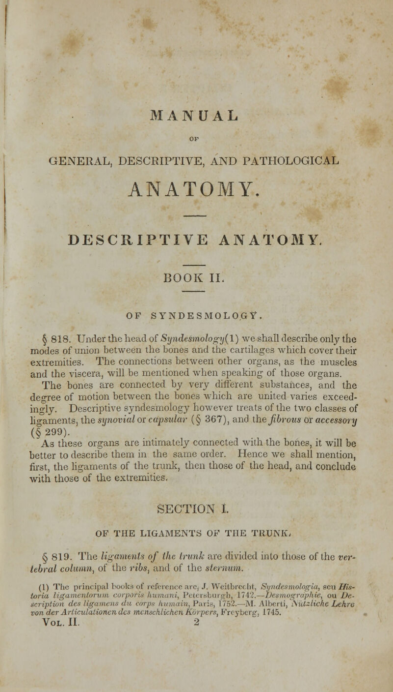 OP GENERAL, DESCRIPTIVE, AND PATHOLOGICAL ANATOMY. DESCRIPTIVE ANATOMY. BOOK II, OF SYNDESMOLO.GY. § 818. Under the head of Syndesmology(l) we shall describe only the modes of union between the bones and the cartilages which cover their extremities. The connections between other organs, as the muscles and the viscera, will be mentioned when speaking of those organs. The bones are connected by very different substances, and the degree of motion between the bones which are united varies exceed- ingly. Descriptive syndesmology however treats of the two classes of ligaments, the synovial or capsular (§ 367), and the fibrous or accessory (§299). As these organs are intimately connected with the bones, it will be better to describe them in the same order. Hence we shall mention, first, the ligaments of the trunk, then those of the head, and conclude with those of the extremities. SECTION I. OF THE LIGAMENTS OF THE TRUNK, § 819. The ligaments of the trunk arc divided into those of the ver- tebral column, of the ribs, and of the sternum. (1) The principal bocks of reference are, J. Weitbre< ht, Syndesmologia, sen Ws- toria ligamentorum corporis humani, Petereburgb, 1742.—Uesmogrdphie, ou De- scription des ligamens du corps humain, Paris, 1752.—M. Alberti, iSid-liche Lehre von der Ariiculation.cn des mcnschlichcn Korpcrs, Freyberg, 1745. Vol. II. 2