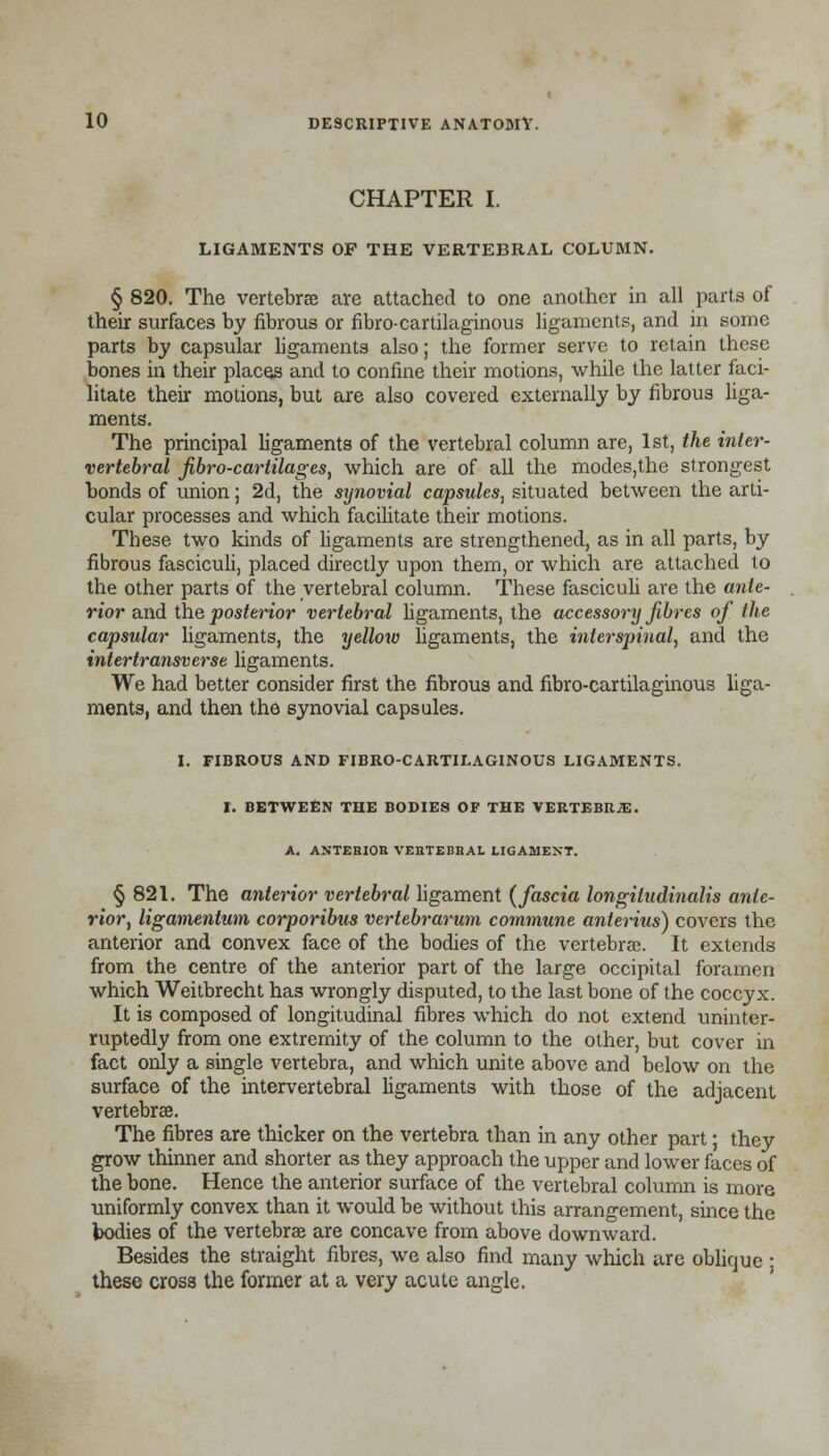 CHAPTER I. LIGAMENTS OF THE VERTEBRAL COLUMN. § 820. The vertebrae are attached to one another in all parts of their surfaces by fibrous or fibro-cartilaginous ligaments, and in some parts by capsular ligaments also; the former serve to retain these bones in their places and to confine their motions, while the latter faci- litate their motions, but are also covered externally by fibrous liga- ments. The principal ligaments of the vertebral column are, 1st, the inter- vertebral fibro-cartilages, which are of all the modes,the strongest bonds of union; 2d, the synovial capsules, situated between the arti- cular processes and which facilitate their motions. These two kinds of ligaments are strengthened, as in all parts, by fibrous fasciculi, placed directly upon them, or which are attached to the other parts of the vertebral column. These fasciculi are the ante- rior and the posterior vertebral ligaments, the accessory fibres of the capsular ligaments, the yellow ligaments, the interspinal, and the intertransverse ligaments. We had better consider first the fibrous and fibro-cartilaginous liga- ments, and then the synovial capsules. I. FIBROUS AND FIBRO-CARTILAGINOUS LIGAMENTS. I. BETWEEN THE BODIES OF THE VERTEBRJE. A. ANTEHIOB VEBTEBBAL LIGAMENT. § 821. The anterior vertebral ligament (fascia longiludinalis ante- rior, ligamentum corporibus vertebrarum commune anterius) covers the anterior and convex face of the bodies of the vertebrae. It extends from the centre of the anterior part of the large occipital foramen which Weitbrecht has wrongly disputed, to the last bone of the coccyx. It is composed of longitudinal fibres which do not extend uninter- ruptedly from one extremity of the column to the other, but cover in fact only a single vertebra, and which unite above and below on the surface of the intervertebral ligaments with those of the adjacent vertebrae. The fibres are thicker on the vertebra than in any other part; they grow thinner and shorter as they approach the upper and lower faces of the bone. Hence the anterior surface of the vertebral column is more uniformly convex than it would be without this arrangement, since the bodies of the vertebrae are concave from above downward. Besides the straight fibres, we also find many which are oblique • these cross the former at a very acute angle.