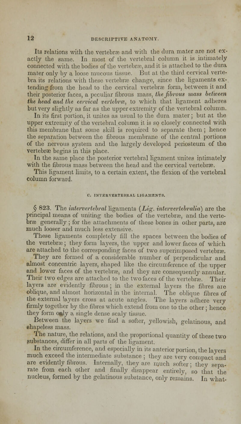 Its relations with the vertebrae and with the dura mater arc not ex- actly the same. In most of the vertebral column it is intimately connected with the bodies of the vertebrae, and it is attached to the dura mater only by a loose mucous tissue. But, at the third cervical verte- bra its relations with these vertebrae change, since the ligaments ex- tending from the head to the cervical vertebrae form, between it and their posterior faces, a peculiar fibrous mass, the fibrous mass between the head and the cervical vertebrae, to which that ligament adheres but very slightly as far as the upper extremity of the vertebral column. In its first portion, it unites as usual to the dura mater ; but at the upper extremity of the vertebral column it is so closely connected with this membrane that some skill is required to separate them ; hence the separation between the fibrous membrane of the central portions of the nervous system and the largely developed periosteum of the vertebrae begins in this place. In the same place the posterior vertebral ligament unites intimately with the fibrous mass between the head and the cervical vertebrae. This ligament limits, to a certain extent, the flexion of the vertebral column forward. C. INTERVERTEBRAL LIGAMENTS. § 823. The intervertebral ligaments (Lig. intervertebralia) are the principal means of uniting the bodies of the vertebrae, and the verte- brae generally ; for the attachments of these bones in other parts, are much looser and much less extensive. These ligaments completely fill the spaces between the bodies of the vertebrae; they form layers, the upper and lower faces of which are attached to the corresponding faces of two superimposed vertebrae. They are formed of a considerable number of perpendicular and almost concentric layers, shaped like the circumference of the upper and lower faces of the vertebrae, and they are consequently annular. Their two edges are attached to the two faces of the vertebrae. Their layers are evidently fibrous ; in the external layers the fibres are oblique, and almost horizontal in the internal. The oblique fibres of the external layers cross at acute angles. The layers adhere very firmly together by the fibres which extend from one to the other ; hence they form ofcly a single dense scaly tissue. Between the layers we find a softer, yellowish, gelatinous, and shapeless mass. The nature, the relations, and the proportional quantity of these two substances, differ in all parts of the ligament. In the circumference, and especially in its anterior portion, the layers much exceed the intermediate substance ; they are very compact and are evidently fibrous. Internally, they are rrmch softer; they sepa- rate from each other and finally disappear entirely, so that the nucleus, formed by the gelatinous substance, only remains. In what-