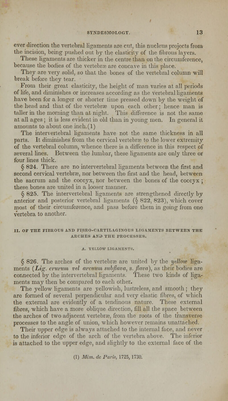 ever direction the vertebral ligaments are cut, this nucleus projects from the incision, being pushed out by the elasticity of the fibrous layers. These ligaments are thicker in the centre than on the circumference, because the bodies of the vertebra are concave in this place. They are very solid, so that the bones of the vertebral column will break before they tear. From their great elasticity, the height of man varies at all periods of life, and diminishes or increases according as the vertebral ligaments have been for a longer or shorter time pressed down by the weight of the head and that of the vertebrae upon each other; hence man is taller in the morning than at night. This difference is not the same at all ages ; it is less evident in old than in young men. In general it amounts to about one inch.(l) The intervertebral ligaments have not the same thickness in all parts. It diminishes from the cervical vertebrae to the lower extremity of the vertebral column, whence there is a difference in this respect of several lines. Between the lumbar, these ligaments are only three or four lines thick. § 824. There are no intervertebral ligaments between the first and second cervical vertebrae, nor between the first and the head, between the sacrum and the coccyx, nor between the bones of the coccyx ; these bones are united in a looser manner. § 825. The intervertebral ligaments are strengthened directly by anterior and posterior vertebral ligaments (§ 822, 823), which cover most of their circumference, and pass before them in going from one vertebra to another. II. OF THE FIBROUS AND FIBROCARTILAGINOUS LIGAMENTS BETWEEN THE ARCHES AND THE PROCESSES. A. 1ELLOW LIGAMENTS. § 826. The arches of the vertebras are united by the yelloiv liga- ments (Lig- crurum vel arcuum subjiava, s.fluva), as their bodies are connected by the intervertebral ligaments. These two kinds of liga- ments may then be compared to each other. The yellow ligaments are yellowish, lustreless, and smooth ; they are formed of several perpendicular and very elastic fibres, of which the external are evidently of a tendinous nature. These external fibres, which have a more oblique direction, fill all the space between the arches of two adjacent vertebras, from the roots of the transverse processes to the angle of union, which however remains unattached. Their upper edge is always attached to the internal face, and never to the inferior edge of the arch of the vertebra above. The inferior is attached to the upper edge, and slightly to the external face of the (1) Mem. dc Paris, 1725, 1730.