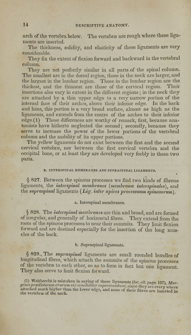 arch of the vertebra below. The vertebra; are rough where these liga- ments are inserted. The thickness, solidity, and elasticity of these ligaments are very considerable. They fix the extent of flexion forward and backward in the vertebral column. They are not perfectly similar in all parts.of the spinal column. The smallest are in the dorsal region, those in the neck are larger, and the largest in the lumbar region. Those in the lumbar region are the thickest, and the thinnest are those of the cervical region. Their insertions also vary in extent in the different regions ; in the neck they are attached by a thin upper edge to a very narrow portion of the internal face of their archss, above their inferior edge. In the back and loins, this portion is a very broad surface, almost as high as the ligaments, and extends from the centre of the arches to their inferior edge.(l) These differences are worthy of remark, first, because ana- tomists have hitherto neglected the second ; secondly, because they serve to increase the power of the lower portions of the vertebral column and the mobility of its upper portions. The yellow ligaments do not exist between the first and the second cervical vertebra, nor between the first cervical vertebra and the occipital bone, or at least they are developed very feebly in these two parts. B. INTERSPINAL MEMRRANES AND SUPRASPINAL LIGAMENTS. § 827. Between the spinous processes we find two kinds of fibrous ligaments, the interspinal membranes (membranes, interspinales), and the supraspinal ligaments (Lig. inter apices processuum spinosorum). a. Interspinal membranes. § 828. The interspinal membranes are thin and broad, and are formed of irregular, and generally of horizontal fibres. They extend from the roots of the spinous processes to near their summits. They limit flexion forward and are destined especially for the insertion of the long mus- cles of the back. b. Supraspinal ligaments. § 829., The supraspinal ligaments are small rounded bundles of longitudinal fibres, which attach the summits of the spinous processes of the vertebrae to each other, so as to form in fact but one ligament. They also serve to limit flexion forward. (1) Weitbrecht is mistaken in saying-of these ligaments (loc. cit pa-e 107) Mar gincsprcedictorum crurum vi.v sensibiliter superscandunt, since they are everv■'where attached much higher than the luwer edge, and none of their fibres are inserted in the vertebrae of the neck. u *