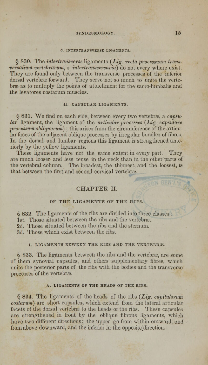 C. INTERTRANSVERSE LIGAMENTS. § 830. The intertransverse, ligaments (Lig. recta processutnn trans- versalium vertebrarum, s. interlransversaria) do not every where exist. They are found only between the transverse processes of the inferior dorsal vertebrae forward. They serve not so much to unite the verte- brae as to multiply the points of attachment for the sacro-lumbalis and the levatores costarum muscles. II. CAPSULAR LIGAMENTS. § 831. We find on each side, between every two vertebra, a capsu- lar ligament, the ligament of the articular processes {Lig. capsulare processum obliquorum) ; this arises from the circumference of the articu- lar faces of the adjacent oblique processes by irregular bundles of fibres. In the dorsal and lumbar regions this ligament is strengthened ante- riorly by the yellow ligaments. These ligaments have not the same extent in every part. They are much looser and less tense in the neck than in the other parts of the vertebral column. The broadest, the thinnest, and the loosest, is that between the first and second cervical vertebrae. CHAPTER II. OF THE LIGAMENTS OF THE RIBS. § 832. The ligaments of the ribs are divided into three classes : 1st. Those situated between the ribs and the vertebrae. 2d. Those situated between the ribs and the sternum. 3d. Those which exist between the ribs. I. LIGAMENTS BEWEEN THE RIBS AND THE VERTEBRiE. § 833. The ligaments between the ribs and the vertebra, are some of them synovial capsules, and others supplementary fibres, which unite the posterior parts of the ribs with the bodies and the transverse processes of the vertebrae. A. LIGAMENTS OF THE HEADS OF THE BIBS. § 834. The ligaments of the heads of the ribs {Lig. capitulorum costarum) are short capsules, which extend from the lateral articular facets of the dorsal vertebrae to the heads of the ribs. These capsules are strengthened in front by the oblique fibrous ligaments, which have two different directions; the upper go from within outward, and from above downward, and the inferior in the opposite.direction.