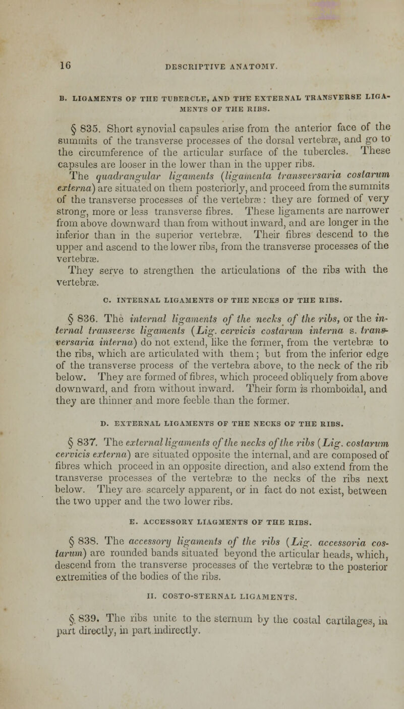 B. LIGAMENTS OF THE TUBERCLE, AND THE EXTERNAL TRANSVERSE LIGA- MENTS OF THE RIBS. § 835. Short synovial capsules arise from the anterior face of the summits of the transverse processes of the dorsal vertebrae, and go to the circumference of the articular surface of the tubercles. These capsules are looser in the lower than in the upper ribs. The quadrangular ligaments (ligamenla Iransversaria costarum externa) are situated on them posteriorly, and proceed from the summits of the transverse processes of the vertebras: they are formed of very strong, more or less transverse fibres. These ligaments are narrower from above downward than from without inward, and are longer in the inferior than in the superior vertebrae. Their fibres descend to the upper and ascend to the lower ribs, from the transverse processes of the vertebrse. They serve to strengthen the articulations of the ribs with the vertebrae. C. INTERNAL LIGAMENTS OF THE NECKS OF THE RIBS. § 836. The internal ligaments of the necks of the ribs, or the in- ternal transverse ligaments (Lig. cervicis costarum interna s. irans- versaria interna) do not extend, like the former, from the vertebras to the ribs, which are articulated with them ; but from the inferior edge of the transverse process of the vertebra above, to the neck of the rib below. They are formed of fibres, which proceed obliquely from above downward, and from without inward. Their form is rhomboidal, and they are thinner and more feeble than the former. D. EXTERNAL LIGAMENTS OF THE NECKS OF THE RIBS. § 837. The external ligaments of the necks of the ribs {Lig. costarum cervicis externa) are situated opposite the internal, and are composed of fibres which proceed in an opposite direction, and also extend from the transverse processes of the vertebrae to the necks of the ribs next below. They are scarcely apparent, or in fact do not exist, between the two upper and the two lower ribs. E. ACCESSORY LIAGMENTS OF THE RIBS. § 838. The accessory ligaments of the ribs (Lig. accessoria cos- tarum) are rounded bands situated beyond the articular heads, which, descend from the transverse processes of the vertebrae to the posterior extremities of the bodies of the ribs. II. COSTO-STERNAL LIGAMENTS. §. 839. The ribs unite to the sternum by the costal cartilages, in part directly, in part indirectly.
