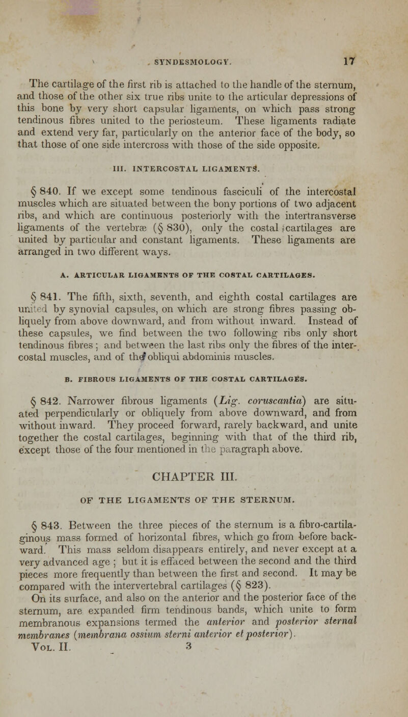 The cartilage of the first rib is attached to the handle of the sternum, and those of the other six true libs unite to the articular depressions of this bone by very short capsular ligaments, on which pass strong tendinous fibres united to the periosteum. These ligaments radiate and extend very far, particularly on the anterior face of the body, so that those of one side intercross with those of the side opposite. III. INTERCOSTAL LIGAMENTS. § 840. If we except some tendinous fasciculi of the intercostal muscles which are situated between the bony portions of two adjacent ribs, and which are continuous posteriorly with the intertransverse ligaments of the vertebra (§ 830), only the costal -:cartilages are united by particular and constant ligaments. These ligaments are arranged in two different ways. A. ARTICULAR LIGAMENTS OF THE COSTAL CARTILAGES. § 841. The fifth, sixth, seventh, and eighth costal cartilages are un i by synovial capsules, on which are strong fibres passing ob- liquely from above downward, and from without inward. Instead of these capsules, we find between the two following ribs only short tendinous fibres ; and between the last ribs only the fibres of the inter- costal muscles, and of th^obliqui abdominis muscles. B. FIBROUS LIGAMENTS OF THE COSTAL CARTILAGES. § 842. Narrower fibrous ligaments (Lig. coruscantia) are situ- ated perpendicularly or obliquely from above downward, and from without inward. They proceed forward, rarely backward, and unite together the costal cartilages, beginning with that of the third rib, except those of the four mentioned in the paragraph above. CHAPTER III. OF THE LIGAMENTS OF THE STERNUM. § 843. Between the three pieces of the sternum is a fibro-cartila- ginous mass formed of horizontal fibres, which go from before back- ward. This mass seldom disappears entirely, and never except at a very advanced age ; but it is effaced between the second and the third pieces more frequently than between the first and second. It may be compared with the intervertebral cartilages (§ 823). On its surface, and also on the anterior and the posterior face of the sternum, are expanded firm tendinous bands, which unite to form membranous expansions termed the anterior and posterior sternal membranes (membrana ossium sterni anterior et posterior). Vol. II. 3