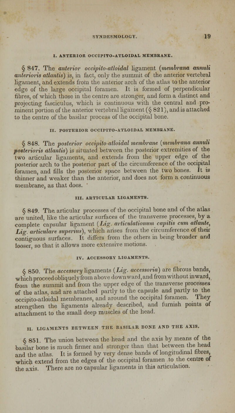 I. ANTERIOR OCCIPITO-ATLOIDAL MEMBRANE. § 847. The anterior occipilo-atloidal ligament (membrana annuli anterioris atlantis) is, in fact, only the summit of the anterior vertebral ligament, and extends from the anterior arch of the atlas to the anterior edge of the large occipital foramen. It is formed of perpendicular fibres, of which those in the centre are stronger, and form a distinct and projecting fasciculus, which is continuous with the central and pro- minent portion of the anterior vertebral ligament (§821), and is attached to the centre of the basilar process of the occipital bone. II. POSTERIOR OCCIPITO-ATLOIDAL MEMBRANE. § 848. The posterior occipito-atloidal membrane (membrana annuli posterioris atlantis) is situated between the posterior extremities of the two articular ligaments, and extends from the upper edge of the posterior arch to the posterior part of the circumference of the occipital foramen, and fills the posterior space between the two bones. It is thinner and weaker than the anterior, and does not form a continuous membrane, as that does. ' III. ARTICULAR LIGAMENTS. § 849. The. articular processes of the occipital bone and of the atlas are united, like the articular surfaces of the transverse processes, by a complete capsular ligament (Lig. articulationum capitis cum atlante, Lig. articulare superius), which arises from the circumference of their contiguous surfaces. It differs from the others in being broader and looser, so that it allows more extensive motions. . IV. ACCESSORY LIGAMENTS. § 850. The accessory ligaments (Lig. accessoria) are fibrous bands, which proceed obliquely from above do wn ward, and from without inward, from the summit and from the upper edge of the transverse processes of the atlas, and are attached partly to the capsule and partly to the occipito-atloidal membranes, and around the occipital foramen. They strengthen the ligaments already described, and furnish points of attachment to the small deep muscles of the head. H. LIGAMENTS BETWEEN THE BASILAR BONE AND THE AXIS. § 851. The union between the head and the axis by means of the basilar bone is much firmer and stronger than that between the head and the atlas. It is formed by very dense bands of longitudinal fibres, which extend from the edges of the occipital foramen to the centre of the axis. There are no capsular ligaments in this articulation.