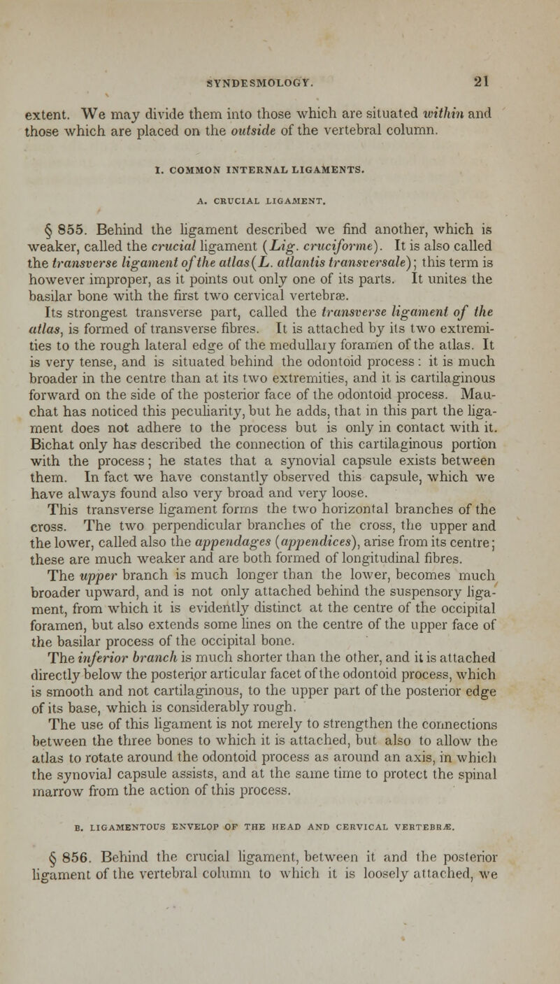 extent. We may divide them into those which are situated within and those which are placed on the outside of the vertebral column. I. COMMON INTERNAL LIGAMENTS. A. CRUCIAL LIGAMENT. § 855. Behind the ligament described we find another, which is weaker, called the crucial ligament {Lig- cruciforme). It is also called the transverse ligament of the atlas (L. atlantis transversale)] this term is however improper, as it points out only one of its parts. It unites the basilar bone with the first two cervical vertebrae. Its strongest transverse part, called the transverse ligament of the atlas, is formed of transverse fibres. It is attached by its two extremi- ties to the rough lateral edge of the medullary foramen of the atlas. It is very tense, and is situated behind the odontoid process : it is much broader in the centre than at its two extremities, and it is cartilaginous forward on the side of the posterior face of the odontoid process. Mau- chat has noticed this peculiarity, but he adds, that in this part the liga- ment does not adhere to the process but is only in contact with it. Bichat only has described the connection of this cartilaginous portion with the process; he states that a synovial capsule exists between them. In fact we have constantly observed this capsule, which we have always found also very broad and very loose. This transverse ligament forms the two horizontal branches of the cross. The two perpendicular branches of the cross, the upper and the lower, called also the appendages (apjjendices), arise from its centre; these are much weaker and are both formed of longitudinal fibres. The upper branch is much longer than the lower, becomes much broader upward, and is not only attached behind the suspensory liga- ment, from which it is evidently distinct at the centre of the occipital foramen, but also extends some lines on the centre of the upper face of the basilar process of the occipital bone. The inferior branch is much shorter than the other, and it is attached directly below the posterior articular facet of the odontoid process, which is smooth and not cartilaginous, to the upper part of the posterior edge of its base, which is considerably rough. The use of this ligament is not merely to strengthen the connections between the three bones to which it is attached, but also to allow the atlas to rotate around the odontoid process as around an axis, in which the synovia] capsule assists, and at the same time to protect the spinal marrow from the action of this process. B. LIGAMENTOUS ENVELOP OF THE HEAD AND CERVICAL VERTEBRA. § 856. Behind the crucial ligament, between it and the posterior ligament of the vertebral column to which it is loosely attached, we