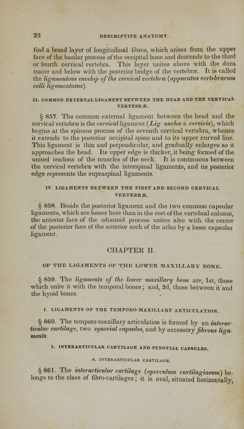 find a broad layer of longitudinal fibres, which arises from the upper face of the basilar process of the occipital bone and descends to the third or fourth cervical vertebra. This layer unites above with the dura mater and below with the posterior bridge of the vertebrae. It is called the ligamentous envelop of the cervical vertebra (apparatus vertebrarum colli ligamentosus). II. COMMON EXTERNAL LIGAMENT BETWEEN THE HEAD AND THE CERVICAL VERTEBRA. § 857. The common external ligament between the head and the cervical vertebrae is the cervical ligament (Lig. nuchoz s. cervicis), which begins at the spinous process of the seventh cervical vertebra, whence it extends to the posterior occipital spine and to its upper curved line. This ligament is thin and perpendicular, and gradually enlarges as it approaches the head. Its upper edge is thicker, it being formed of the united tendons of the muscles of the neck. It is continuous between the cervical vertebra) with the interspinal ligaments, and its posterior edge represents the supraspinal ligaments. IV. LIGAMENTS BETWEEN THE FIRST AND SECOND CERVICAL VERTEBRJE. § 858. Beside the posterior ligament and the two common capsular ligaments, which are looser here than in the rest of the vertebral column, the anterior face of the odontoid process unites also with the centre of the posterior face of the anterior arch of the atlas by a loose capsular ligament. CHAPTER II. OF THE LIGAMENTS OP THE LOWER MAXILLARY BONE. § 859. The ligaments of the lower maxillary bone are, 1st, those which unite it with the temporal bones ; and, 2d, those between it and the hyoid bones. I. LIGAMENTS OF THE TEMPORO-MAXILLARY ARTICULATION. § 860. The temporo-maxillary articulation is formed by an interar- iicular cartilage, two synovial capsules, and by accessory fibrous liga- ments. I. INTERARTICULAR CARTILAGE AND SYNOVIAL CAPSULES. A. INTERARTICULAR CARTILAGE. § 861. The interarticular cartilage (operculum cartilagineum) be- longs to the class of fibro-cartilages; it is oval, situated horizontally,