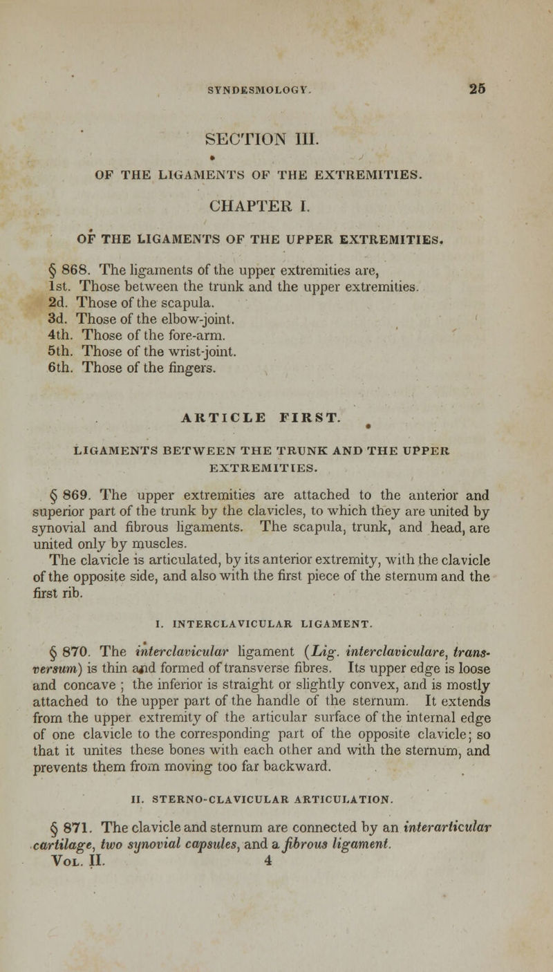 SECTION III. OF THE LIGAMENTS OF THE EXTREMITIES. CHAPTER I. OF THE LIGAMENTS OF THE UPPER EXTREMITIES. § 868. The ligaments of the upper extremities are, 1st. Those between the trunk and the upper extremities. 2d. Those of the scapula. 3d. Those of the elbow-joint. 4th. Those of the fore-arm. 5th. Those of the wrist-joint. 6th. Those of the fingers. ARTICLE FIRST. LIGAMENTS BETWEEN THE TRUNK AND THE UPPER EXTREMITIES. § 869. The upper extremities are attached to the anterior and superior part of tbe trunk by the clavicles, to which they are united by synovial and fibrous ligaments. The scapula, trunk, and head, are united only by muscles. The clavicle is articulated, by its anterior extremity, with the clavicle of the opposite side, and also with the first piece of the sternum and the first rib. I. INTERCLAVICULAR LIGAMENT. § 870. The interclavicular ligament (Lig. interclaviculare, trans- versum) is thin ajid formed of transverse fibres. Its upper edge is loose and concave ; the inferior is straight or slightly convex, and is mostly attached to the upper part of the handle of the sternum. It extends from the upper extremity of the articular surface of the internal edge of one clavicle to the corresponding part of the opposite clavicle; so that it unites these bones with each other and with the sternum, and prevents them from moving too far backward. II. STERNO-CLAVICULAR ARTICULATION. § 871. The clavicle and sternum are connected by an interarticular cartilage, two synovial capsules, and a, fibrous ligament. Vol. II. 4