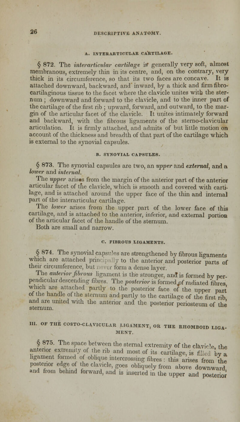 A. INTERARTICULAR CARTILAGE. § 872. The interarticular cartilage is* generally very soft, almost membranous, extremely thin in its centre, and, on the contrary, very thick in its circumference, so that its two faces are concave. It is attached downward, backward, and' inward, by a thick and firm fibro- cartilaginous tissue to the facet where the clavicle unites with the ster- num ; downward and forward to the clavicle, and to the inner part of the cartilage of the first rib ; upward, forward, and outward, to the mar- gin of the articular facet of the clavicle. It unites intimately forward and backward, with the fibrous ligaments of the sterno-clavicular articulation. It is firmly attached, and admits of but little motion on account of the thickness and breadth of that part of the cartilage which is external to the synovial capsules. B. SYNOVIAL CAPSULES. § 873. The synovial capsules are two, an upper and external, and a loioer and internal. The upper arises from the margin of the anterior part of the anterior articular facet of the clavicle, which is smooth and covered with carti- lage, and is attached around the upper face of the thin and internal part of the interarticular cartilage. The lower arises from the upper part of the lower face of this cartilage, and is attached to the anterior, inferior, and external portion of the articular facet of the handle of the sternum. Both are small and narrow. C. FIBROUS LIGAMENTS. § 874. The synovial capsules are strengthened by fibrous ligaments which are attached pnnci] illy to the anterior and posterior parts of their circumference, but never form a dense layer. The anterior fibrous ligament is the stronger, ana! is formed by per- pendicular descending fibres. The posterior is formedtf radiated fibres which are attached partly to the posterior face of the upper part of the handle of the sternum and partly to the cartilage of the first rib and are united with the anterior and the posterior periosteum of the sternum. III. OF THE COSTO-CLAVICULAR LIGAMENT, OR THE RHOMBOID LIGA- MENT § 875. The space between the sternal extremity of the claviYle the anterior extremity of the rib and most of its cartilage, is fil« 1 bv a ligament formed of oblique intercrossing fibres : this arises from the posterior edge of the clavicle, goes obliquely from above downward and from behind forward, and is inserted in the upper and posterior