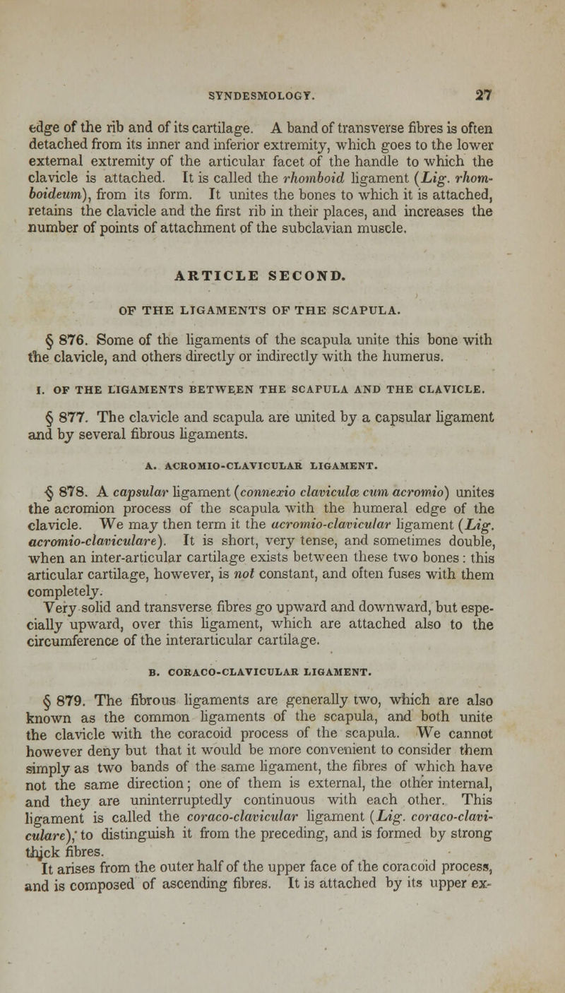 edge of the rib and of its cartilage. A band of transverse fibres is often detached from its inner and inferior extremity, which goes to the lower external extremity of the articular facet of the handle to which the clavicle is attached. It is called the rhomboid ligament (Lig. rhom- boideum), from its form. It unites the bones to which it is attached, retains the clavicle and the first rib in their places, and increases the number of points of attachment of the subclavian muscle. ARTICLE SECOND. OF THE LIGAMENTS OF THE SCAPULA. § 876. Some of the ligaments of the scapula unite this bone with the clavicle, and others directly or indirectly with the humerus. I. OF THE LIGAMENTS BETWEEN THE SCAPULA AND THE CLAVICLE. § 877. The clavicle and scapula are united by a capsular ligament and by several fibrous ligaments. A. ACROMIO-CLAVICULAR LIGAMENT. <} 878. A capsular ligament (connexio claviculoz cum acromio) unites the acromion process of the scapula with the humeral edge of the clavicle. We may then term it the acromioclavicular ligament (Lig. acromioclaviculare). It is short, very tense, and sometimes double, when an inter-articular cartilage exists between these two bones: this articular cartilage, however, is not constant, and often fuses with them completely. Very solid and transverse fibres go upward and downward, but espe- cially upward, over this ligament, which are attached also to the circumference of the interarticular cartilage. B. CORACO-CLAVICULAR LIGAMENT. § 879. The fibrous ligaments are generally two, which are also known as the common ligaments of the scapula, and both unite the clavicle with the coracoid process of the scapula. We cannot however deny but that it would be more convenient to consider them simply as two bands of the same ligament, the fibres of which have not the same direction; one of them is external, the other internal, and they are uninterruptedly continuous with each other. This ligament is called the coraco-clavicular ligament {Lig. coraco-clavi- culare),' to distinguish it from the preceding, and is formed by strong thjck fibres. It arises from the outer half of the upper face of the coracoid process, and is composed of ascending fibres. It is attached by its upper ex-