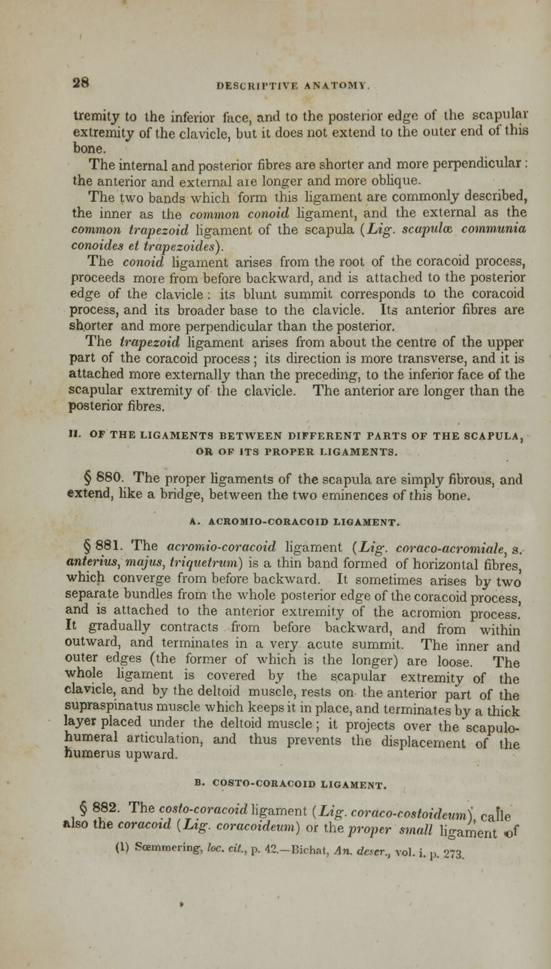 tremity to the inferior face, and to the posterior edge of the scapular extremity of the clavicle, but it does not extend to the outer end of this bone. The internal and posterior fibres are shorter and more perpendicular: the anterior and external aie longer and more oblique. The two bands which form this ligament are commonly described, the inner as the common conoid ligament, and the external as the common trapezoid ligament of the scapula (Lig. scapulae communia conoides et trapezoides). The conoid ligament arises from the root of the coracoid process, proceeds more from before backward, and is attached to the posterior edge of the clavicle : its blunt summit corresponds to the coracoid process, and its broader base to the clavicle. Its anterior fibres are shorter and more perpendicular than the posterior. The trapezoid ligament arises from about the centre of the upper part of the coracoid process; its direction is more transverse, and it is attached more externally than the preceding, to the inferior face of the scapular extremity of the clavicle. The anterior are longer than the posterior fibres. II. OF THE LIGAMENTS BETWEEN DIFFERENT PARTS OF THE SCAPULA, OR OF ITS PROPER LIGAMENTS. § 880. The proper ligaments of the scapula are simply fibrous, and extend, like a bridge, between the two eminences of this bone. A. ACROMIO-CORACOID LIGAMENT. § 881. The acromio-coracoid ligament (Lig. coraco-acromiale s. anterius, majus, triquetrum) is a thin band formed of horizontal fibres which converge from before backward. It sometimes arises by two separate bundles from the whole posterior edge of the coracoid process and is attached to the anterior extremity of the acromion process. It gradually contracts from before backward, and from within outward, and terminates in a very acute summit. The inner and outer edges (the former of which is the longer) are loose. The whole ligament is covered by the scapular extremity of the clavicle, and by the deltoid muscle, rests on the anterior part of the supraspinatus muscle which keeps it in place, and terminates by a thick layer placed under the deltoid muscle; it projects over the scapulo- humeral articulation, and thus prevents the displacement of the humerus upward. B. COSTO-CORACOID LIGAMENT. § 882. The costo-coracoid ligament (Lig. coraco-costoideum) calle also the coracoid (Lig. coracoideum) or the proper small ligament «f (1) Soemmering, loc. cit., p. 42.-Bichat, An. deser., vol. i. p. 273.