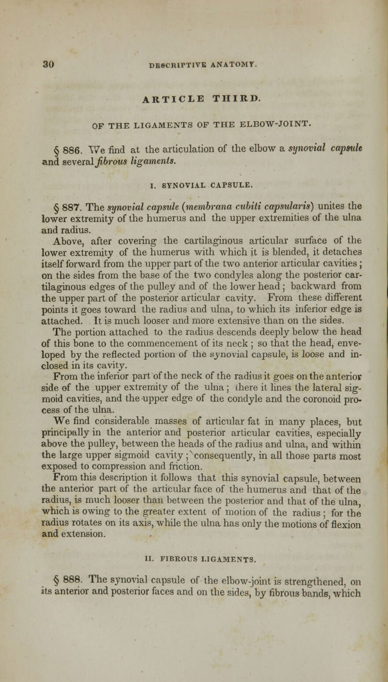 ARTICLE THIRD. OF THE LIGAMENTS OF THE ELBOW-JOINT. § 886. TVe find at the articulation of the elbow a synovial capsule and several fibrous ligaments. I. SYNOVIAL CAPSULE. § 887. The synovial capsule (membrana cubiti capsularis) unites the lower extremity of the humerus and the upper extremities of the ulna and radius. Above, after covering the cartilaginous articular surface of the lower extremity of the humerus with which it is blended, it detaches itself forward from the upper part of the two anterior articular cavities ; on the sides from the base of the two condyles along the posterior car- tilaginous edges of the pulley and of the lower head ; backward from the upper part of the posterior articular cavity. From these different points it goes toward the radius and ulna, to which its inferior edge is attached. It is much looser and more extensive than on the sides. The portion attached to the radius descends deeply below the head of this bone to the commencement of its neck ; so that the head, enve- loped by the reflected portion of the synovial capsule, is loose and in- closed in its cavity. From the inferior part of the neck of the radius it goes on the anterior side of the upper extremity of the ulna ; there it lines the lateral sig- moid cavities, and the upper edge of the condyle and the coronoid pro- cess of the ulna. We find considerable masses of articular fat in many places, but principally in the anterior and posterior articular cavities, especially above the pulley, between the heads of the radius and ulna, and within the large upper sigmoid cavity ^consequently, in all those parts most exposed to compression and friction. From this description it follows that this synovial capsule, between the anterior part of the articular face of the humerus and that of the radius, is much looser than between the posterior and that of the ulna, which is owing to the greater extent of morion of the radius ; for the radius rotates on its axis, while the ulna has only the motions of flexion and extension. II. FIBROUS LIGAMENTS. § 888. The synovial capsule of the elbow-joint is strengthened, on its anterior and posterior faces and on the sides, by fibrous bands, which