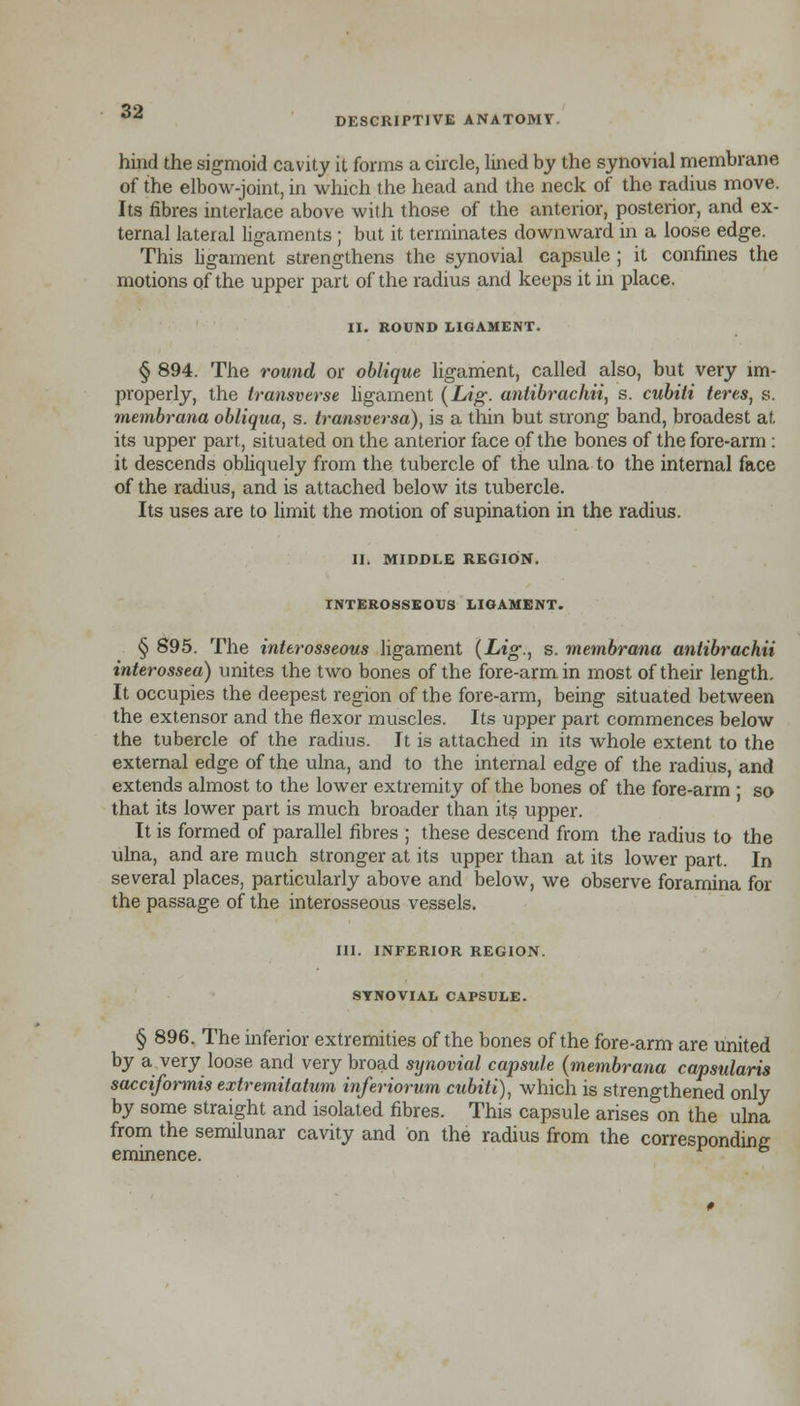 hind the sigmoid cavity it forms a circle, lined by the synovial membrane of the elbow-joint, in which the head and the neck of the radius move. Its fibres interlace above with those of the anterior, posterior, and ex- ternal lateral ligaments ; but it terminates downward in a loose edge. This ligament strengthens the synovial capsule ; it confines the motions of the upper part of the radius and keeps it in place. II. ROUND LIGAMENT. § 894. The round or oblique ligament, called also, but very im- properly, the transverse ligament (Lig. antibrachii, s. cubili teres, s. membrana obliqua, s. transversa), is a thin but strong band, broadest at its upper part, situated on the anterior face of the bones of the fore-arm : it descends obliquely from the tubercle of the ulna to the internal face of the radius, and is attached below its tubercle. Its uses are to limit the motion of supination in the radius. Hi MIDDLE REGION. INTEROSSEOUS LIGAMENT. § 895. The interosseous ligament {Lig., s. membrana antibrachii interossea) unites the two bones of the fore-arm in most of their length. It occupies the deepest region of the fore-arm, being situated between the extensor and the flexor muscles. Its upper part commences below the tubercle of the radius. It is attached in its whole extent to the external edge of the ulna, and to the internal edge of the radius, and extends almost to the lower extremity of the bones of the fore-arm ; so that its lower part is much broader than its upper. It is formed of parallel fibres ; these descend from the radius to the ulna, and are much stronger at its upper than at its lower part. In several places, particularly above and below, we observe foramina for the passage of the interosseous vessels. III. INFERIOR REGION. SYNOVIAL CAPSULE. § 896. The inferior extremities of the bones of the fore-arm are united by a very loose and very broad synovial capsule (membrana capsularis sacciformis extremitatum inferiorum cubiti), which is strengthened only by some straight and isolated fibres. This capsule arises on the ulna from the semilunar cavity and on the radius from the corresponding eminence. &